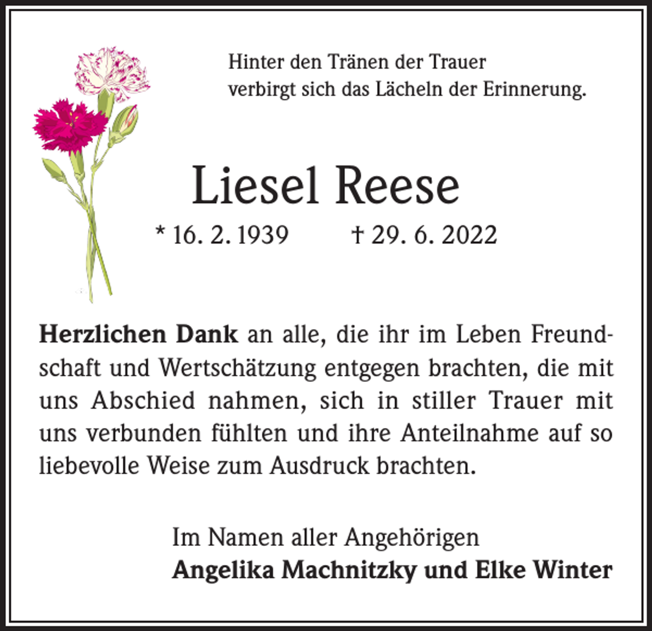 <p>Hinter den Tränen der Trauer<br />verbirgt sich das Lächeln der Erinnerung.</p><p>Liesel Reese<br />* 16. 2. 1939</p><p>† 29. 6. 2022</p><p>Herzlichen Dank an alle, die ihr im Leben Freundschaft und Wertschätzung entgegen brachten, die mit<br />uns Abschied nahmen, sich in stiller Trauer mit<br />uns verbunden fühlten und ihre Anteilnahme auf so<br />liebevolle Weise zum Ausdruck brachten.<br />Im Namen aller Angehörigen<br />Angelika Machnitzky und Elke Winter</p>
