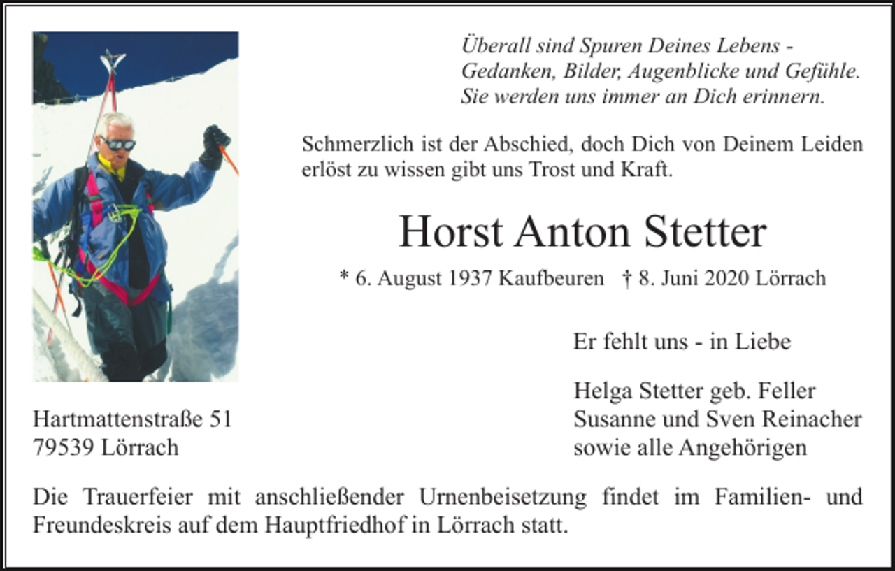 <p>Überall sind Spuren Deines Lebens Gedanken, Bilder, Augenblicke und Gefühle.<br />Sie werden uns immer an Dich erinnern.<br />Schmerzlich ist der Abschied, doch Dich von Deinem Leiden<br />erlöst zu wissen gibt uns Trost und Kraft.</p><p>Horst Anton Stetter<br />* 6. August 1937 Kaufbeuren † 8. Juni 2020 Lörrach</p><p>Er fehlt uns - in Liebe<br />Hartmattenstraße 51<br />79539 Lörrach</p><p>Helga Stetter geb. Feller<br />Susanne und Sven Reinacher<br />sowie alle Angehörigen</p><p>Die Trauerfeier mit anschließender Urnenbeisetzung findet im Familien- und<br />Freundeskreis auf dem Hauptfriedhof in Lörrach statt.</p>