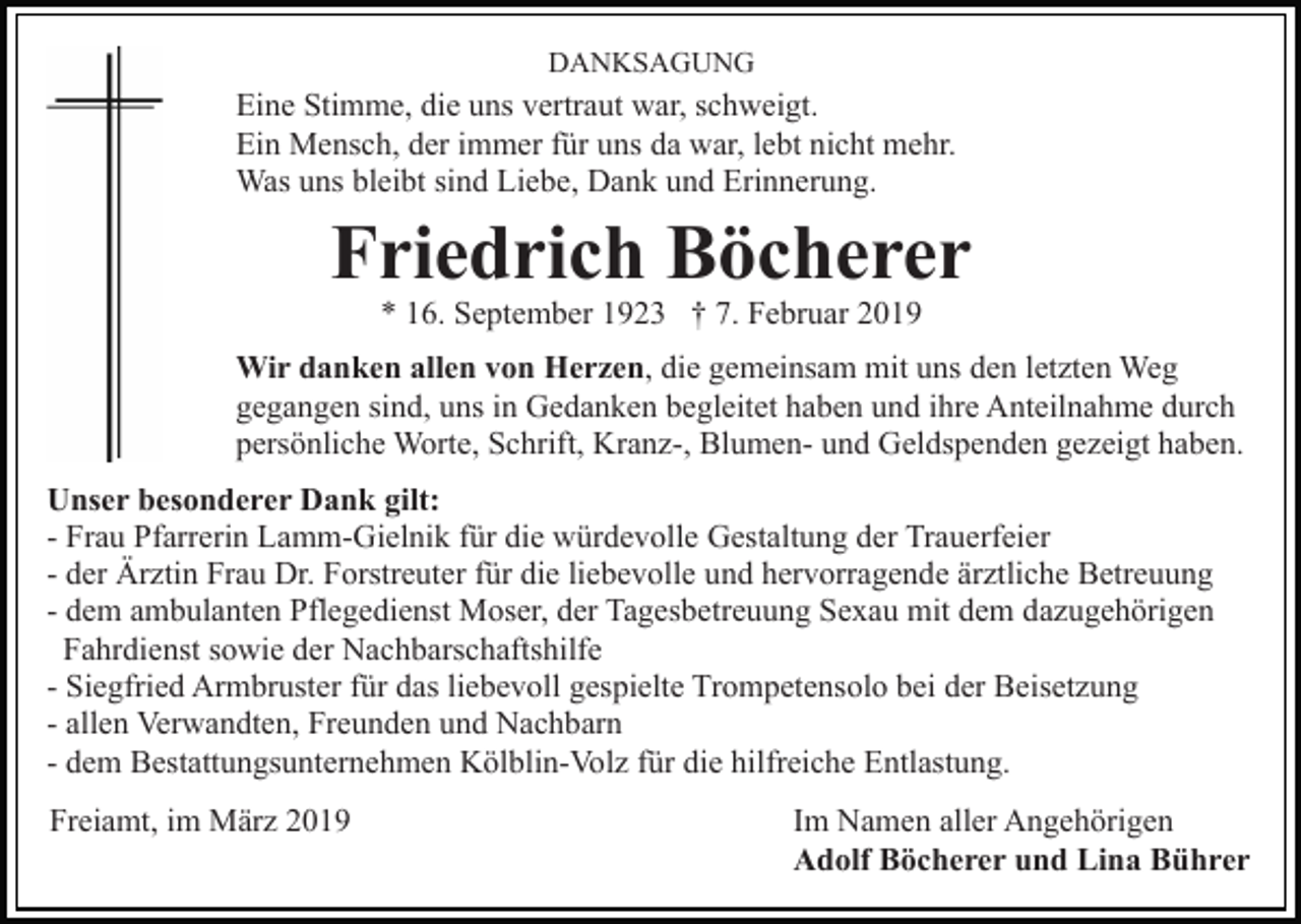 <p>DANKSAGUNG</p><p>Eine Stimme, die uns vertraut war, schweigt.<br />Ein Mensch, der immer für uns da war, lebt nicht mehr.<br />Was uns bleibt sind Liebe, Dank und Erinnerung.</p><p>Friedrich Böcherer<br />* 16. September 1923 † 7. Februar 2019</p><p>Wir danken allen von Herzen, die gemeinsam mit uns den letzten Weg<br />gegangen sind, uns in Gedanken begleitet haben und ihre Anteilnahme durch<br />persönliche Worte, Schrift, Kranz-, Blumen- und Geldspenden gezeigt haben.<br />Unser besonderer Dank gilt:<br />- Frau Pfarrerin Lamm-Gielnik für die würdevolle Gestaltung der Trauerfeier<br />- der Ärztin Frau Dr. Forstreuter für die liebevolle und hervorragende ärztliche Betreuung<br />- dem ambulanten Pflegedienst Moser, der Tagesbetreuung Sexau mit dem dazugehörigen<br />Fahrdienst sowie der Nachbarschaftshilfe<br />- Siegfried Armbruster für das liebevoll gespielte Trompetensolo bei der Beisetzung<br />- allen Verwandten, Freunden und Nachbarn<br />- dem Bestattungsunternehmen Kölblin-Volz für die hilfreiche Entlastung.<br />Freiamt, im März 2019</p><p>Im Namen aller Angehörigen<br />Adolf Böcherer und Lina Bührer</p>