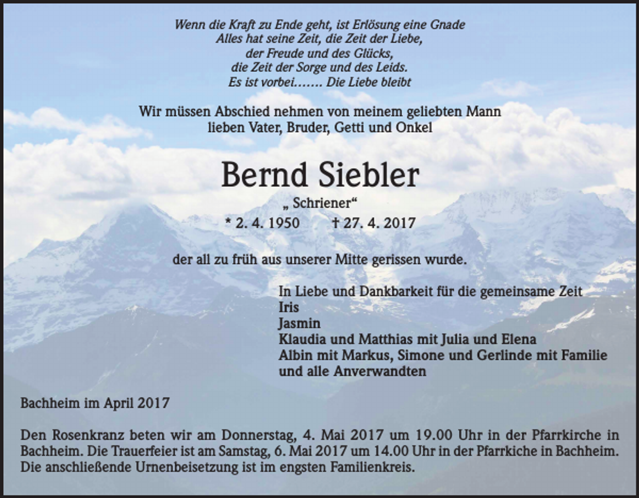 <p>Wenn die Kraft zu Ende geht, ist Erlösung eine Gnade<br />Alles hat seine Zeit, die Zeit der Liebe,<br />der Freude und des Glücks,<br />die Zeit der Sorge und des Leids.<br />Es ist vorbei……. Die Liebe bleibt</p><p>Wir müssen Abschied nehmen von meinem geliebten Mann<br />lieben Vater, Bruder, Getti und Onkel</p><p>Bernd Siebler<br />„ Schriener“<br />* 2. 4. 1950<br />† 27. 4. 2017</p><p>der all zu früh aus unserer Mitte gerissen wurde.<br />In Liebe und Dankbarkeit für die gemeinsame Zeit<br />Iris<br />Jasmin<br />Klaudia und Matthias mit Julia und Elena<br />Albin mit Markus, Simone und Gerlinde mit Familie<br />und alle Anverwandten<br />Bachheim im April 2017<br />Den Rosenkranz beten wir am Donnerstag, 4. Mai 2017 um 19.00 Uhr in der Pfarrkirche in<br />Bachheim. Die Trauerfeier ist am Samstag, 6. Mai 2017 um 14.00 Uhr in der Pfarrkiche in Bachheim.<br />Die anschließende Urnenbeisetzung ist im engsten Familienkreis.</p>