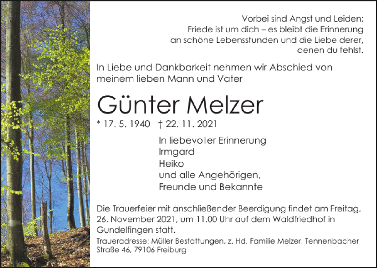 <p>Vorbei sind Angst und Leiden;<br />Friede ist um dich – es bleibt die Erinnerung<br />an schöne Lebensstunden und die Liebe derer,<br />denen du fehlst.</p><p>In Liebe und Dankbarkeit nehmen wir Abschied von<br />meinem lieben Mann und Vater</p><p>Günter Melzer<br />* 17. 5. 1940 † 22. 11. 2021</p><p>In liebevoller Erinnerung<br />Irmgard<br />Heiko<br />und alle Angehörigen,<br />Freunde und Bekannte<br />Die Trauerfeier mit anschließender Beerdigung findet am Freitag,<br />26. November 2021, um 11.00 Uhr auf dem Waldfriedhof in<br />Gundelfingen statt.<br />Traueradresse: Müller Bestattungen, z. Hd. Familie Melzer, Tennenbacher<br />Straße 46, 79106 Freiburg</p>
