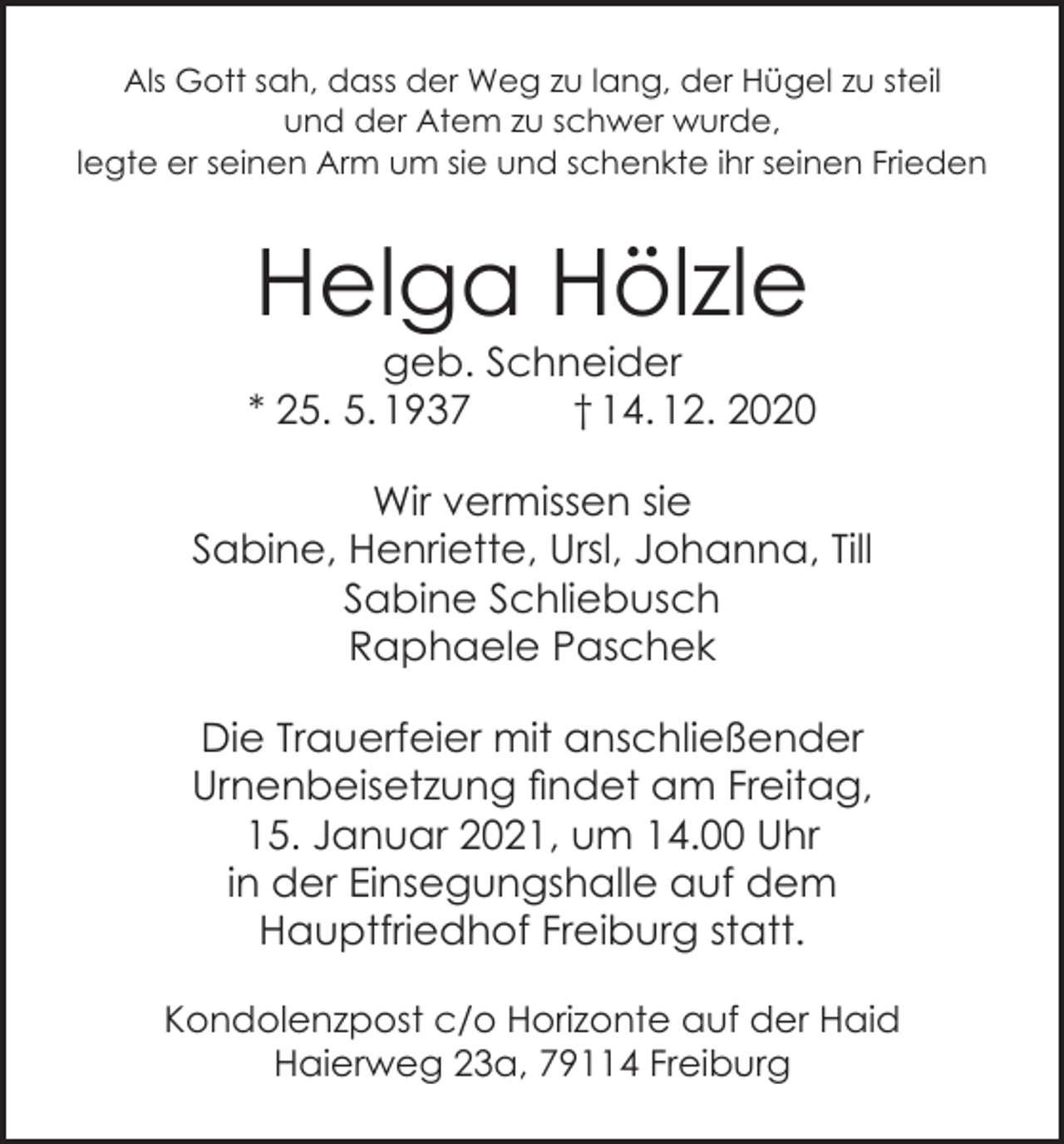 <p>Als Gott sah, dass der Weg zu lang, der Hügel zu steil<br />und der Atem zu schwer wurde,<br />legte er seinen Arm um sie und schenkte ihr seinen Frieden</p><p>Helga Hölzle</p><p>geb. Schneider<br />* 25. 5. 1937<br />† 14. 12. 2020<br />Wir vermissen sie<br />Sabine, Henriette, Ursl, Johanna, Till<br />Sabine Schliebusch<br />Raphaele Paschek<br />Die Trauerfeier mit anschließender<br />Urnenbeisetzung findet am Freitag,<br />15. Januar 2021, um 14.00 Uhr<br />in der Einsegungshalle auf dem<br />Hauptfriedhof Freiburg statt.<br />Kondolenzpost c/o Horizonte auf der Haid<br />Haierweg 23a, 79114 Freiburg</p>
