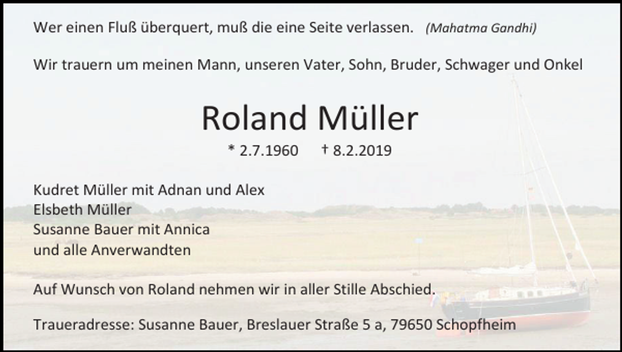 <p>Wer einen Fluß überquert, muß die eine Seite verlassen. (Mahatma Gandhi)<br />Wir trauern um meinen Mann, unseren Vater, Sohn, Bruder, Schwager und Onkel</p><p>Roland Müller<br />* 2.7.1960</p><p>† 8.2.2019</p><p>Kudret Müller mit Adnan und Alex<br />Elsbeth Müller<br />Susanne Bauer mit Annica<br />und alle Anverwandten<br />Auf Wunsch von Roland nehmen wir in aller Stille Abschied.<br />Traueradresse: Susanne Bauer, Breslauer Straße 5 a, 79650 Schopfheim</p>