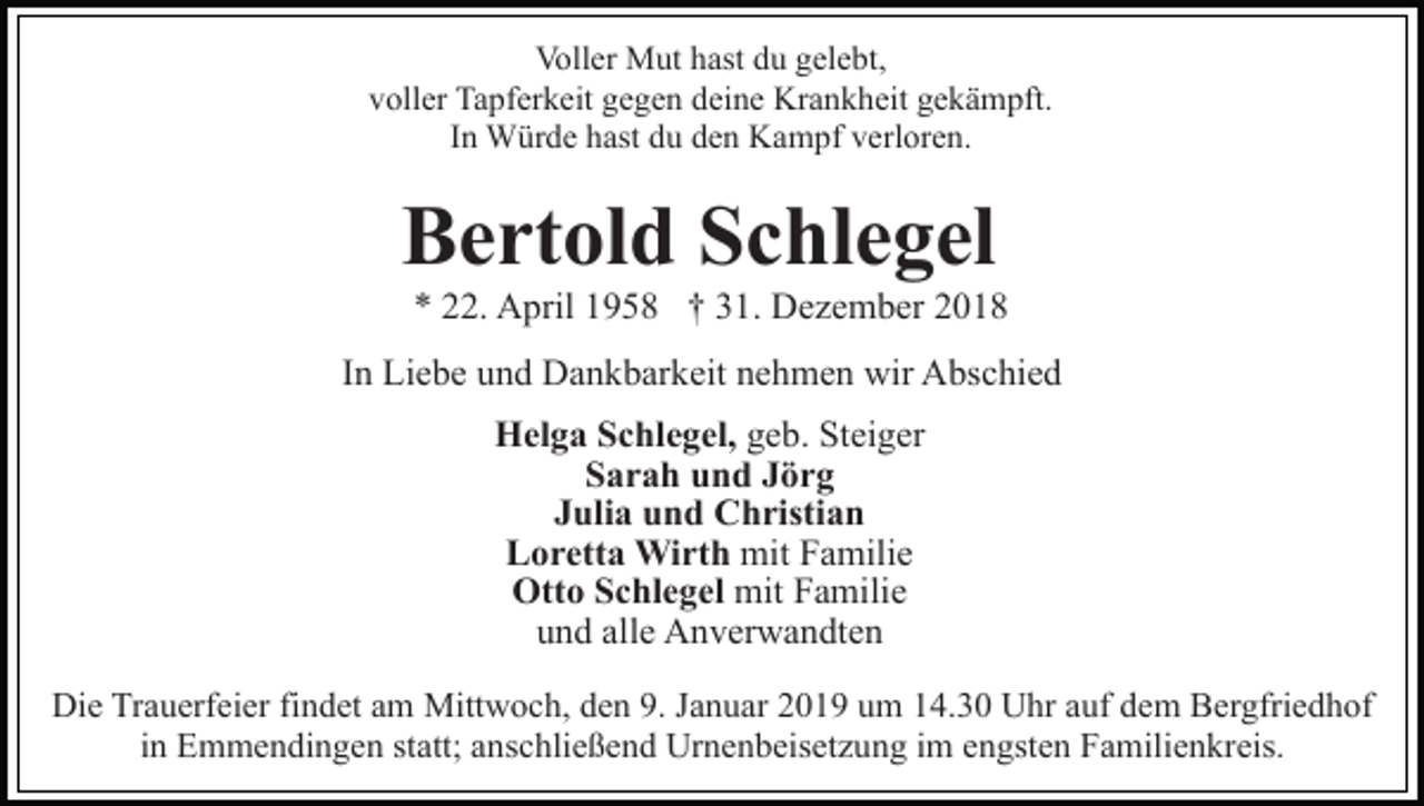 <p>Voller Mut hast du gelebt,<br />voller Tapferkeit gegen deine Krankheit gekämpft.<br />In Würde hast du den Kampf verloren.</p><p>Bertold Schlegel<br />* 22. April 1958 † 31. Dezember 2018<br />In Liebe und Dankbarkeit nehmen wir Abschied<br />Helga Schlegel, geb. Steiger<br />Sarah und Jörg<br />Julia und Christian<br />Loretta Wirth mit Familie<br />Otto Schlegel mit Familie<br />und alle Anverwandten<br />Die Trauerfeier findet am Mittwoch, den 9. Januar 2019 um 14.30 Uhr auf dem Bergfriedhof<br />in Emmendingen statt; anschließend Urnenbeisetzung im engsten Familienkreis.</p>