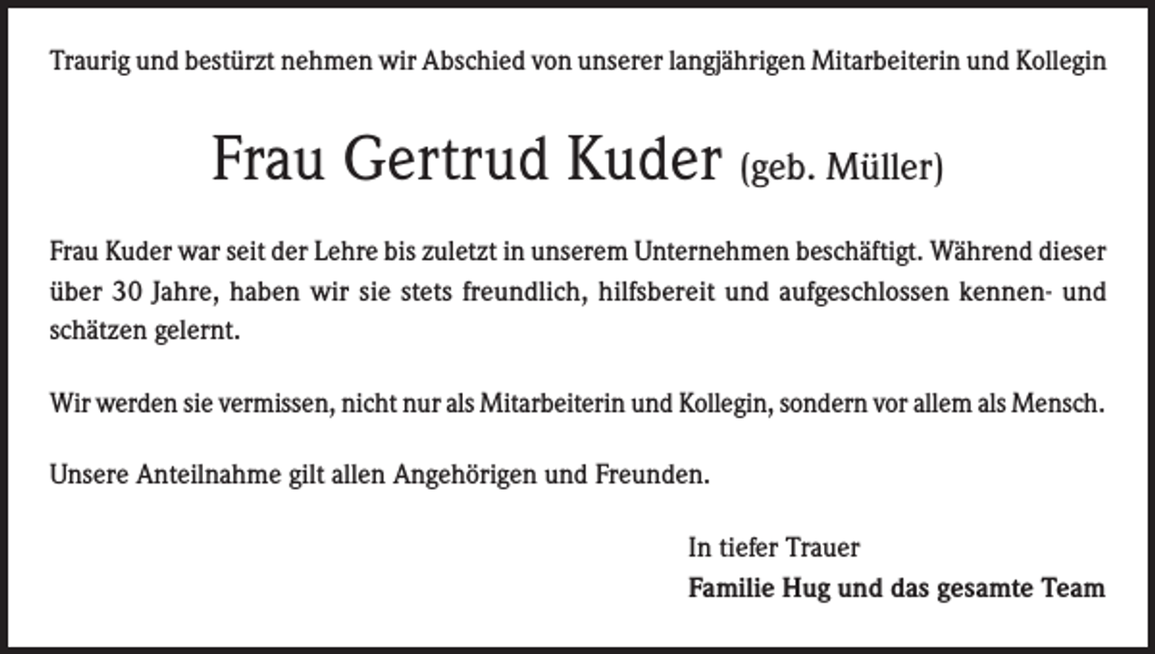 <p>Traurig und bestürzt nehmen wir Abschied von unserer langjährigen Mitarbeiterin und Kollegin</p><p>Frau Gertrud Kuder (geb. Müller)<br />Frau Kuder war seit der Lehre bis zuletzt in unserem Unternehmen beschäftigt. Während dieser<br />über 30 Jahre, haben wir sie stets freundlich, hilfsbereit und aufgeschlossen kennen- und<br />schätzen gelernt.<br />Wir werden sie vermissen, nicht nur als Mitarbeiterin und Kollegin, sondern vor allem als Mensch.<br />Unsere Anteilnahme gilt allen Angehörigen und Freunden.<br />In tiefer Trauer<br />Familie Hug und das gesamte Team</p>