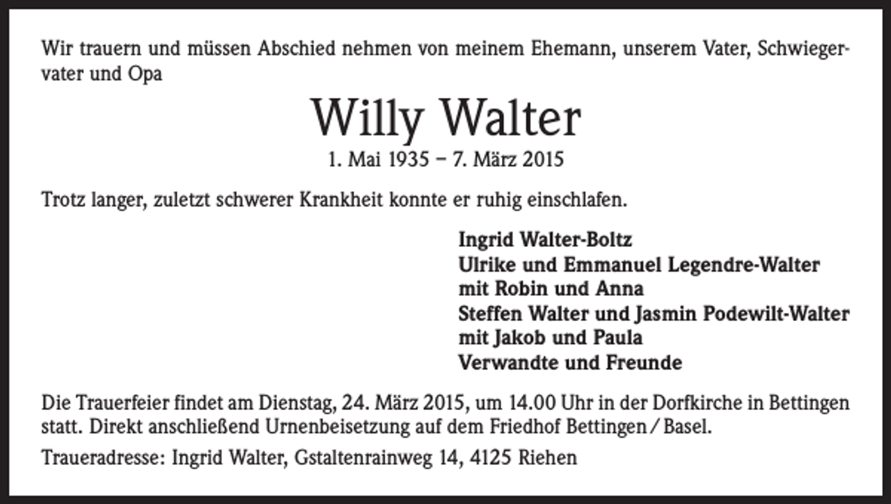 <p>Wir trauern und müssen Abschied nehmen von meinem Ehemann, unserem Vater, Schwiegervater und Opa</p><p>Willy Walter<br />1. Mai 1935 – 7. März 2015</p><p>Trotz langer, zuletzt schwerer Krankheit konnte er ruhig einschlafen.<br />Ingrid Walter-Boltz<br />Ulrike und Emmanuel Legendre-Walter<br />mit Robin und Anna<br />Steffen Walter und Jasmin Podewilt-Walter<br />mit Jakob und Paula<br />Verwandte und Freunde<br />Die Trauerfeier findet am Dienstag, 24. März 2015, um 14.00 Uhr in der Dorfkirche in Bettingen<br />statt. Direkt anschließend Urnenbeisetzung auf dem Friedhof Bettingen / Basel.<br />Traueradresse: Ingrid Walter, Gstaltenrainweg 14, 4125 Riehen</p>