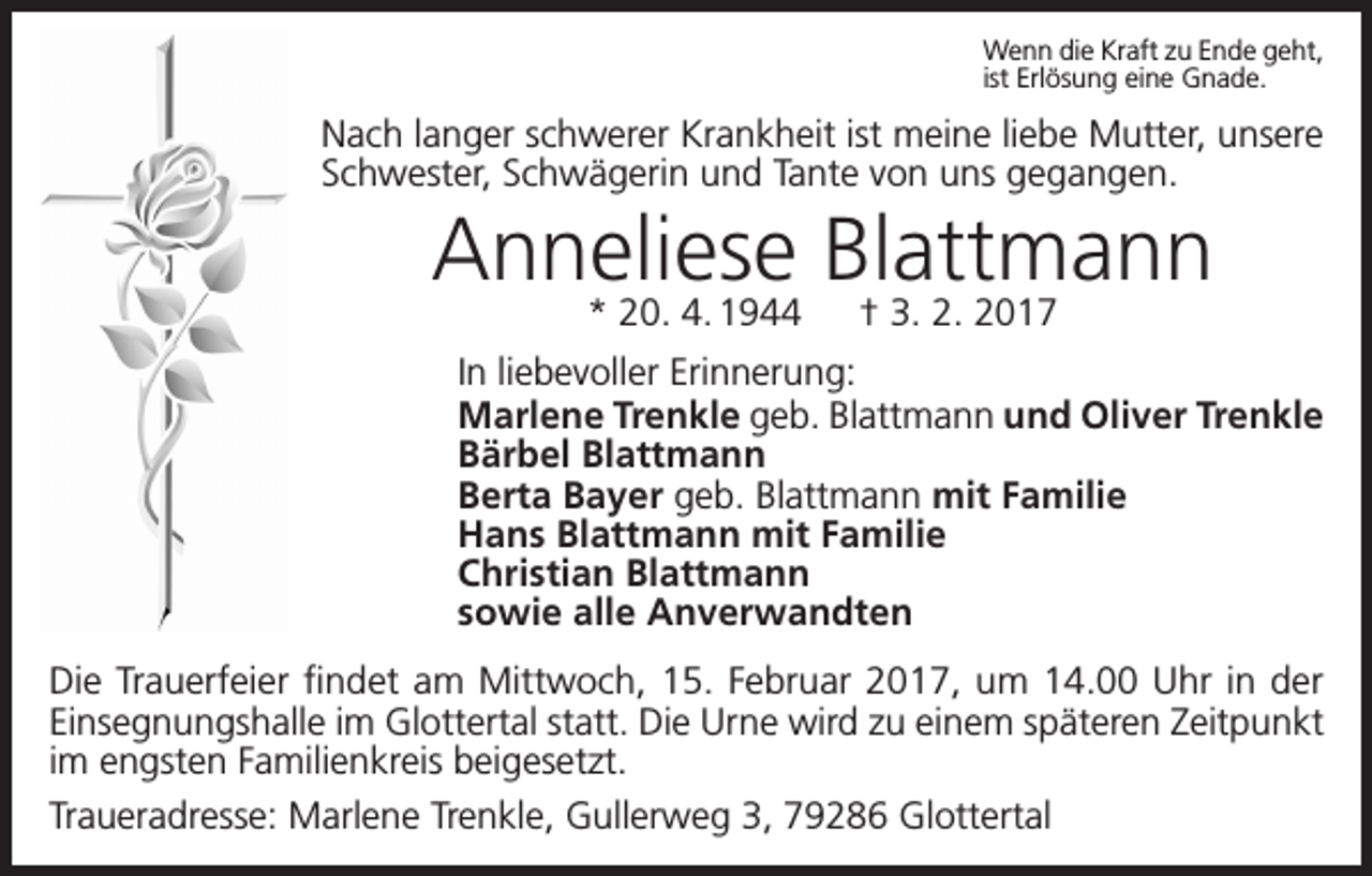 <p>Wenn die Kraft zu Ende geht,<br />ist Erlösung eine Gnade.</p><p>Nach langer schwerer Krankheit ist meine liebe Mutter, unsere<br />Schwester, Schwägerin und Tante von uns gegangen.</p><p>Anneliese<br />Blattmann<br />* 20. 4. 1944 † 3. 2. 2017<br />In liebevoller Erinnerung:<br />Marlene Trenkle geb. Blattmann und Oliver Trenkle<br />Bärbel Blattmann<br />Berta Bayer geb. Blattmann mit Familie<br />Hans Blattmann mit Familie<br />Christian Blattmann<br />sowie alle Anverwandten<br />Die Trauerfeier findet am Mittwoch, 15. Februar 2017, um 14.00 Uhr in der<br />Einsegnungshalle im Glottertal statt. Die Urne wird zu einem späteren Zeitpunkt<br />im engsten Familienkreis beigesetzt.<br />Traueradresse: Marlene Trenkle, Gullerweg 3, 79286 Glottertal</p>