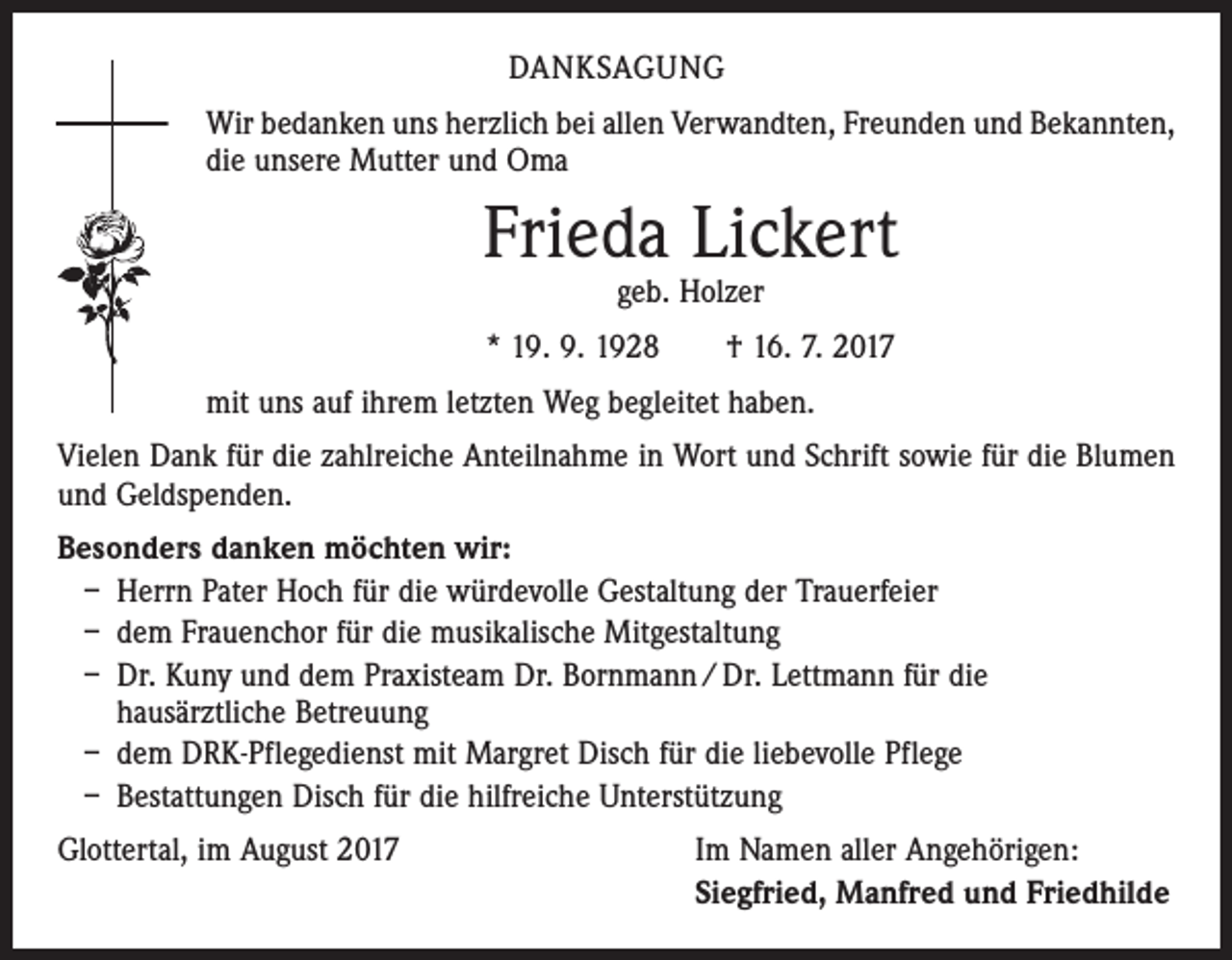 <p>DANKSAGUNG<br />Wir bedanken uns herzlich bei allen Verwandten, Freunden und Bekannten,<br />die unsere Mutter und Oma</p><p>Frieda Lickert<br />geb. Holzer</p><p>* 19. 9. 1928 † 16. 7. 2017<br />mit uns auf ihrem letzten Weg begleitet haben.<br />Vielen Dank für die zahlreiche Anteilnahme in Wort und Schrift sowie für die Blumen<br />und Geldspenden.<br />Besonders danken möchten wir:<br />– Herrn Pater Hoch für die würdevolle Gestaltung der Trauerfeier<br />– dem Frauenchor für die musikalische Mitgestaltung<br />– Dr. Kuny und dem Praxisteam Dr. Bornmann / Dr. Lettmann für die<br />hausärztliche Betreuung<br />– dem DRK-Pflegedienst mit Margret Disch für die liebevolle Pflege<br />– Bestattungen Disch für die hilfreiche Unterstützung<br />Glottertal, im August 2017</p><p>Im Namen aller Angehörigen:<br />Siegfried, Manfred und Friedhilde</p>