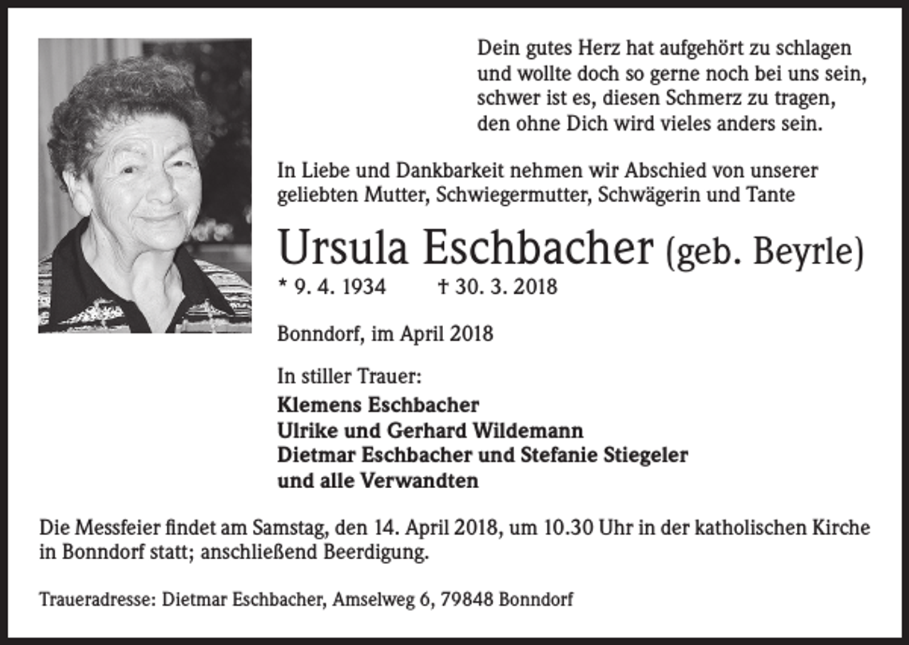 <p>Dein gutes Herz hat aufgehört zu schlagen<br />und wollte doch so gerne noch bei uns sein,<br />schwer ist es, diesen Schmerz zu tragen,<br />den ohne Dich wird vieles anders sein.<br />In Liebe und Dankbarkeit nehmen wir Abschied von unserer<br />geliebten Mutter, Schwiegermutter, Schwägerin und Tante</p><p>Ursula Eschbacher (geb. Beyrle)<br />* 9. 4. 1934</p><p>† 30. 3. 2018</p><p>Bonndorf, im April 2018<br />In stiller Trauer:<br />Klemens Eschbacher<br />Ulrike und Gerhard Wildemann<br />Dietmar Eschbacher und Stefanie Stiegeler<br />und alle Verwandten<br />Die Messfeier findet am Samstag, den 14. April 2018, um 10.30 Uhr in der katholischen Kirche<br />in Bonndorf statt; anschließend Beerdigung.<br />Traueradresse: Dietmar Eschbacher, Amselweg 6, 79848 Bonndorf</p>