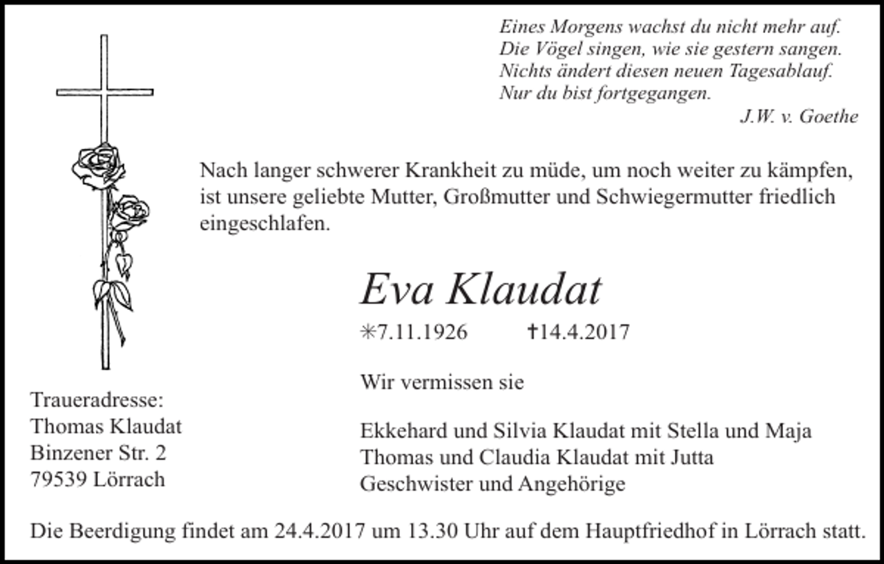 <p>Eines Morgens wachst du nicht mehr auf.<br />Die Vögel singen, wie sie gestern sangen.<br />Nichts ändert diesen neuen Tagesablauf.<br />Nur du bist fortgegangen.<br />J.W. v. Goethe</p><p>Nach langer schwerer Krankheit zu müde, um noch weiter zu kämpfen,<br />ist unsere geliebte Mutter, Großmutter und Schwiegermutter friedlich<br />eingeschlafen.</p><p>Eva Klaudat<br />✳7.11.1926<br />Traueradresse:<br />Thomas Klaudat<br />Binzener Str. 2<br />79539 Lörrach</p><p>✝14.4.2017</p><p>Wir vermissen sie<br />Ekkehard und Silvia Klaudat mit Stella und Maja<br />Thomas und Claudia Klaudat mit Jutta<br />Geschwister und Angehörige</p><p>Die Beerdigung findet am 24.4.2017 um 13.30 Uhr auf dem Hauptfriedhof in Lörrach statt.</p>