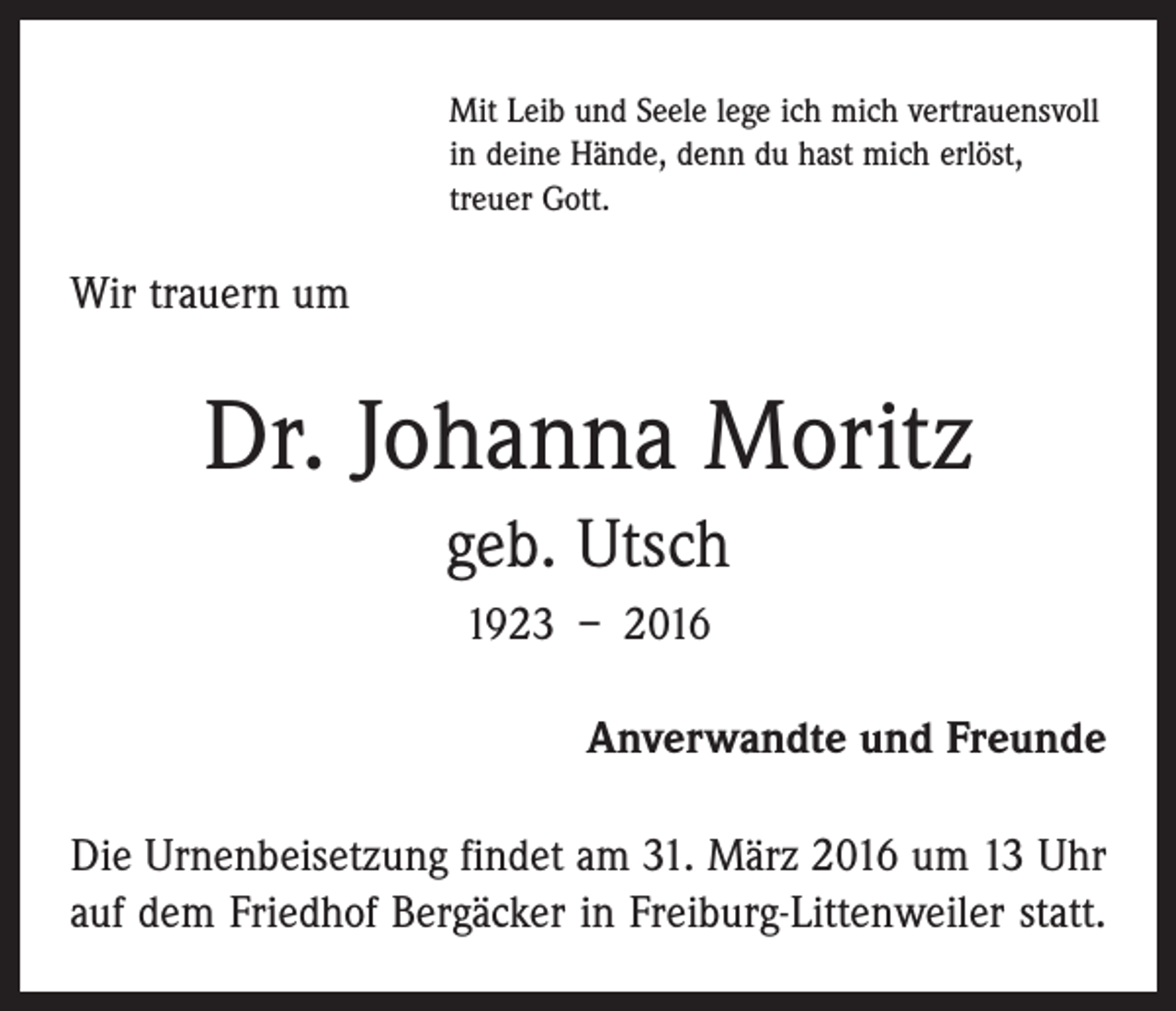 <p>Mit Leib und Seele lege ich mich vertrauensvoll<br />in deine Hände, denn du hast mich erlöst,<br />treuer Gott.</p><p>Wir trauern um</p><p>Dr. Johanna Moritz<br />geb. Utsch<br />1923 – 2016<br />Anverwandte und Freunde<br />Die Urnenbeisetzung findet am 31. März 2016 um 13 Uhr<br />auf dem Friedhof Bergäcker in Freiburg-Littenweiler statt.</p>