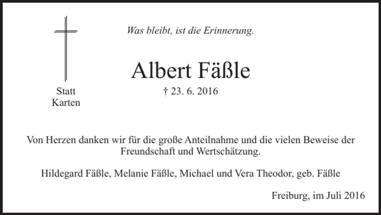 <p>Was bleibt, ist die Erinnerung.</p><p>Statt<br />Karten</p><p>Albert Fäßle<br />† 23. 6. 2016</p><p>Von Herzen danken wir für die große Anteilnahme und die vielen Beweise der<br />­Freundschaft und Wertschätzung.<br />Hildegard Fäßle, Melanie Fäßle, Michael und Vera Theodor, geb. Fäßle<br />Freiburg, im Juli 2016</p>