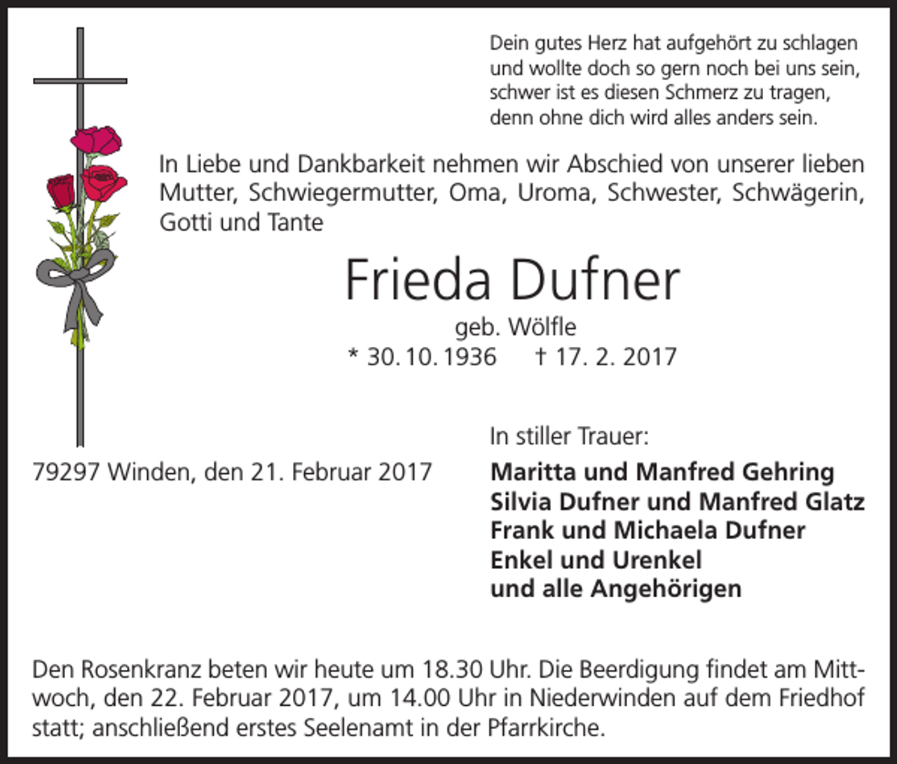 <p>Dein gutes Herz hat aufgehört zu schlagen<br />und wollte doch so gern noch bei uns sein,<br />schwer ist es diesen Schmerz zu tragen,<br />denn ohne dich wird alles anders sein.</p><p>In Liebe und Dankbarkeit nehmen wir Abschied von unserer lieben<br />Mutter, Schwiegermutter, Oma, Uroma, Schwester, Schwägerin,<br />Gotti und Tante</p><p>Frieda Dufner<br />geb. Wölfle<br />* 30. 10. 1936 † 17. 2. 2019297 Winden, den 21. Februar 2017</p><p>In stiller Trauer:<br />Maritta und Manfred Gehring<br />Silvia Dufner und Manfred Glatz<br />Frank und Michaela Dufner<br />Enkel und Urenkel<br />und alle Angehörigen</p><p>Den Rosenkranz beten wir heute um 18.30 Uhr. Die Beerdigung findet am Mittwoch, den 22. Februar 2017, um 14.00 Uhr in Niederwinden auf dem Friedhof<br />statt; anschließend erstes Seelenamt in der Pfarrkirche.</p>