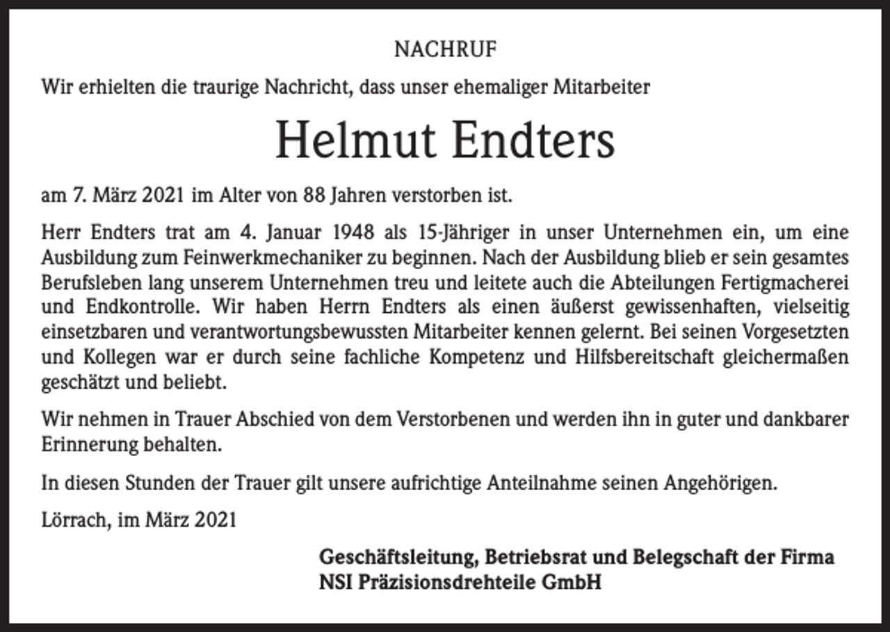 <p>NACHRUF<br />Wir erhielten die traurige Nachricht, dass unser ehemaliger Mitarbeiter</p><p>Helmut Endters<br />am 7. März 2021 im Alter von 88 Jahren verstorben ist.<br />Herr Endters trat am 4. Januar 1948 als 15-Jähriger in unser Unternehmen ein, um eine<br />­Ausbildung zum Feinwerkmechaniker zu beginnen. Nach der Ausbildung blieb er sein gesamtes<br />Berufsleben lang unserem Unternehmen treu und leitete auch die Abteilungen Fertigmacherei<br />und Endkontrolle. Wir haben Herrn Endters als einen äußerst gewissenhaften, vielseitig<br />­einsetzbaren und verantwortungsbewussten Mitarbeiter kennen gelernt. Bei seinen Vorgesetzten<br />und Kollegen war er durch seine fachliche Kompetenz und Hilfsbereitschaft gleichermaßen<br />­geschätzt und beliebt.<br />Wir nehmen in Trauer Abschied von dem Verstorbenen und werden ihn in guter und ­dankbarer<br />Erinnerung behalten.<br />In diesen Stunden der Trauer gilt unsere aufrichtige Anteilnahme seinen Angehörigen.<br />Lörrach, im März 2021<br />Geschäftsleitung, Betriebsrat und Belegschaft der Firma<br />NSI Präzisionsdrehteile GmbH</p>