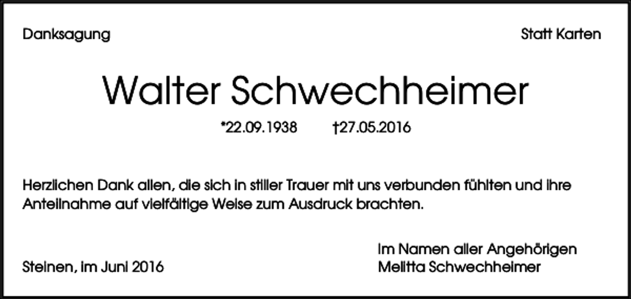 <p>Danksagung</p><p>Statt Karten</p><p>Walter Schwechheimer<br />*22.09.1938</p><p>†27.05.2016</p><p>Herzlichen Dank allen, die sich in stiller Trauer mit uns verbunden fühlten und ihre<br />Anteilnahme auf vielfältige Weise zum Ausdruck brachten.</p><p>Steinen, im Juni 2016</p><p>Im Namen aller Angehörigen<br />Melitta Schwechheimer</p>