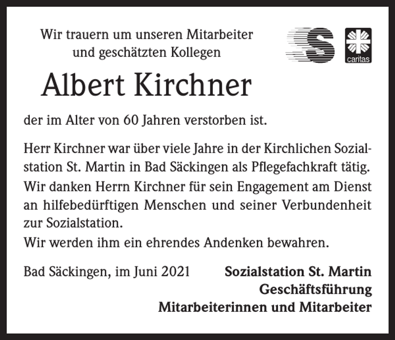 <p>Wir trauern um unseren Mitarbeiter<br />und geschätzten Kollegen</p><p>Albert Kirchner<br />der im Alter von 60 Jahren verstorben ist.<br />Herr Kirchner war über viele Jahre in der Kirchlichen Sozialstation St. Martin in Bad Säckingen als Pflegefachkraft tätig.<br />Wir danken Herrn Kirchner für sein Engagement am Dienst<br />an hilfebedürftigen Menschen und seiner Verbundenheit<br />zur Sozialstation.<br />Wir werden ihm ein ehrendes Andenken bewahren.<br />Bad Säckingen, im Juni 2021<br />Sozialstation St. Martin</p><p>Geschäftsführung</p><p>Mitarbeiterinnen und Mitarbeiter</p>