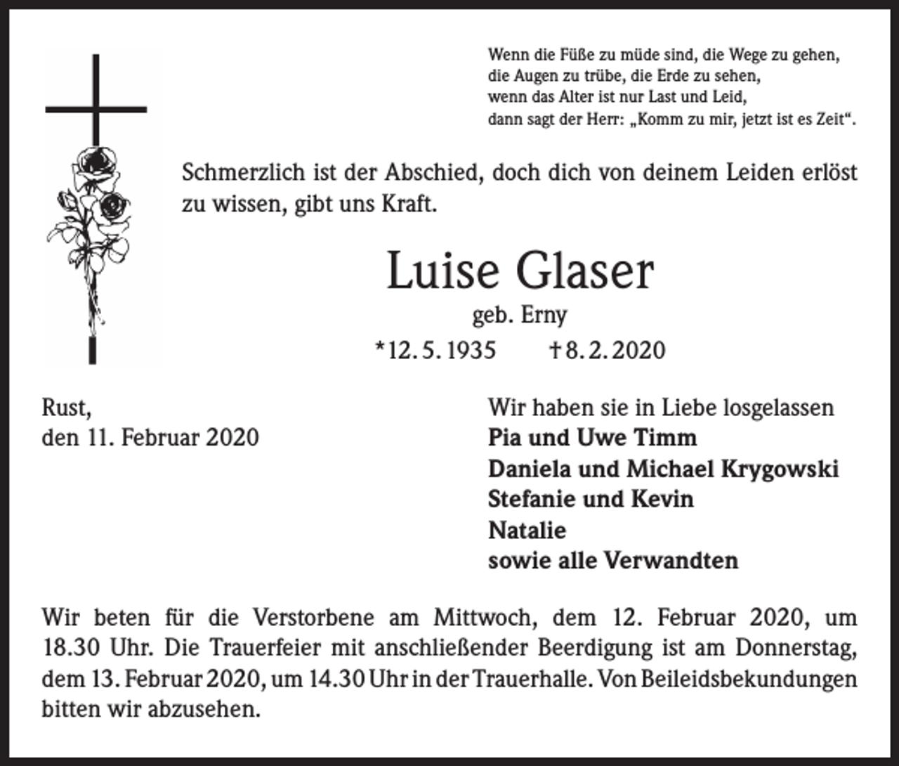 <p>Wenn die Füße zu müde sind, die Wege zu gehen,<br />die Augen zu trübe, die Erde zu sehen,<br />wenn das Alter ist nur Last und Leid,<br />dann sagt der Herr: „Komm zu mir, jetzt ist es Zeit“.</p><p>Schmerzlich ist der Abschied, doch dich von deinem Leiden erlöst<br />zu wissen, gibt uns Kraft.</p><p>Luise Glaser</p><p>geb. Erny<br />*12. 5. 1935 † 8. 2. 2020<br />Rust,<br />Wir haben sie in Liebe losgelassen<br />den 11. Februar 2020 Pia und Uwe Timm<br />Daniela und Michael Krygowski<br />Stefanie und Kevin<br />Natalie<br />sowie alle Verwandten<br />Wir beten für die Verstorbene am Mittwoch, dem 12. Februar 2020, um<br />18.30 Uhr. Die Trauerfeier mit anschließender Beerdigung ist am Donnerstag,<br />dem 13. Februar 2020, um 14.30 Uhr in der Trauerhalle. Von Beileids­bekundungen<br />bitten wir abzusehen.</p>