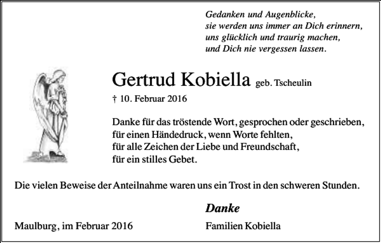 <p>Gedanken und Augenblicke,<br />sie werden uns immer an Dich erinnern,<br />uns glücklich und traurig machen,<br />und Dich nie vergessen lassen.</p><p>Gertrud Kobiella geb. Tscheulin<br />† 10. Februar 2016</p><p>Danke für das tröstende Wort, gesprochen oder geschrieben,<br />für einen Händedruck, wenn Worte fehlten,<br />für alle Zeichen der Liebe und Freundschaft,<br />für ein stilles Gebet.<br />Die vielen Beweise der Anteilnahme waren uns ein Trost in den schweren Stunden.</p><p>Danke<br />Maulburg, im Februar 2016</p><p>Familien Kobiella</p>