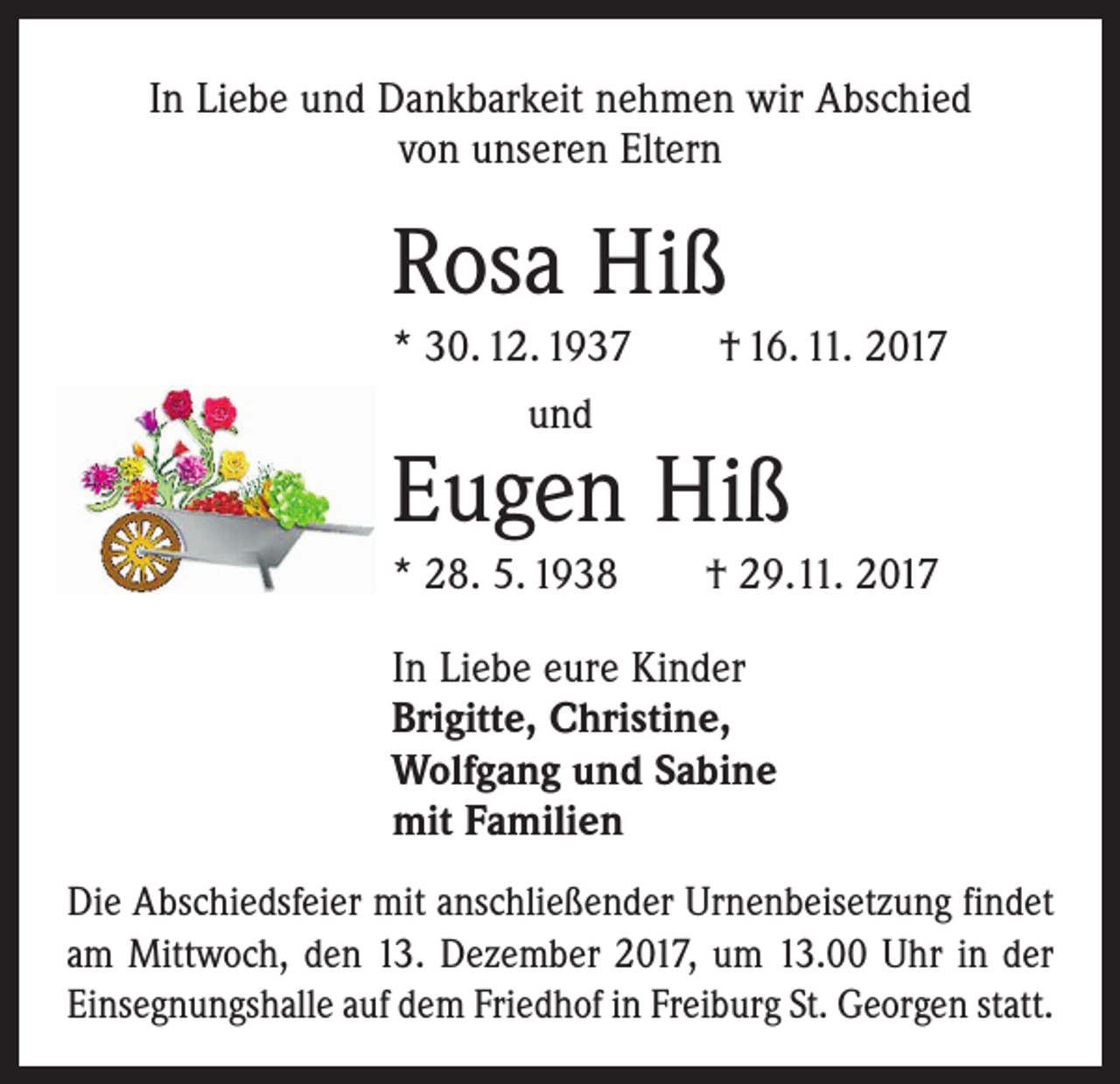 <p>In Liebe und Dankbarkeit nehmen wir Abschied<br />von unseren Eltern</p><p>Rosa Hiß<br />* 30. 12. 1937 † 16. 11. 2017<br />und</p><p>Eugen Hiß</p><p>* 28. 5. 1938 † 29.11. 2017<br />In Liebe eure Kinder<br />Brigitte, Christine,<br />Wolfgang und Sabine<br />mit Familien<br />Die Abschiedsfeier mit anschließender Urnenbeisetzung findet<br />am Mittwoch, den 13. Dezember 2017, um 13.00 Uhr in der<br />­Einsegnungshalle auf dem Friedhof in Freiburg St. Georgen statt.</p>