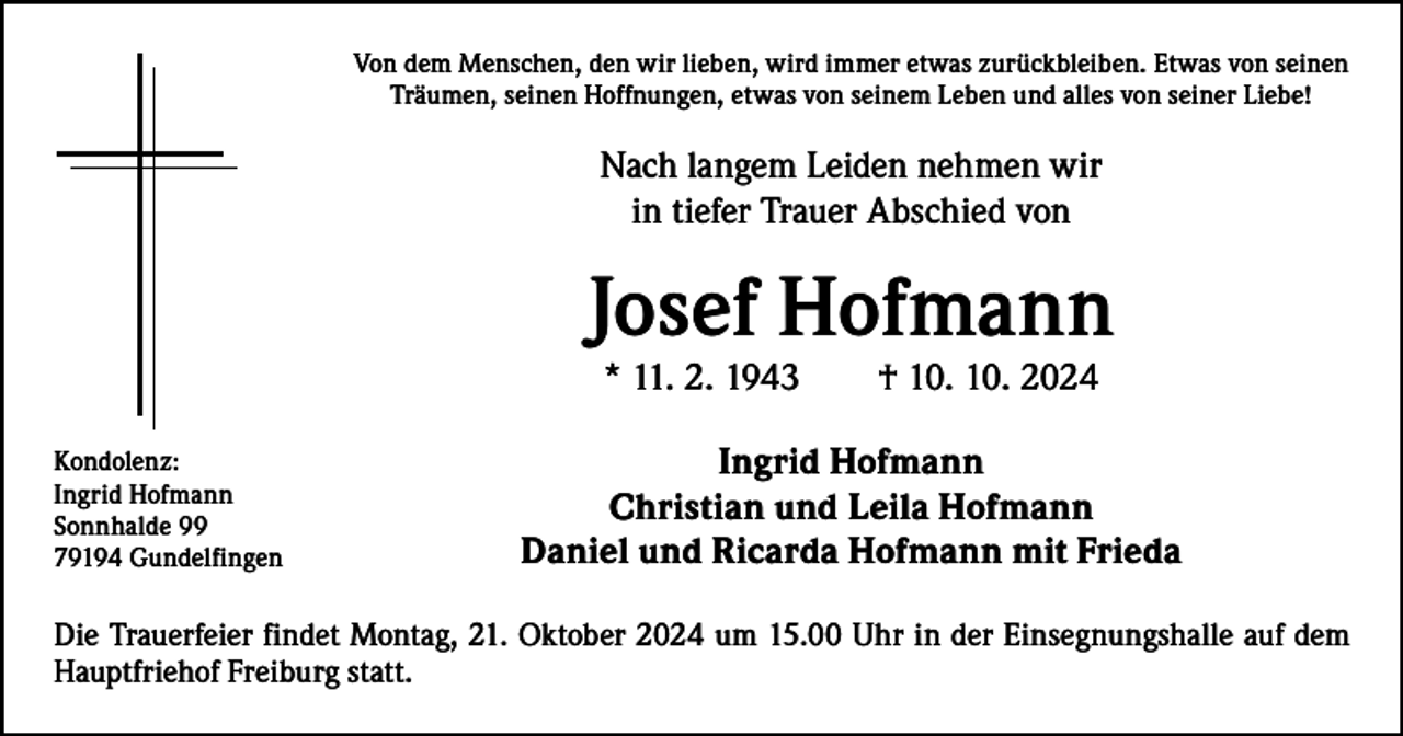 <p>Von dem Menschen, den wir lieben, wird immer etwas zurückbleiben. Etwas von seinen<br />Träumen, seinen Hoffnungen, etwas von seinem Leben und alles von seiner Liebe!</p><p>Nach langem Leiden nehmen wir<br />in tiefer Trauer Abschied von</p><p>Josef Hofmann<br />* 11. 2. 1943 † 10. 10. 2024</p><p>Kondolenz:<br />Ingrid Hofmann<br />Sonnhalde 99<br />79194 Gundelfingen</p><p>Ingrid Hofmann<br />Christian und Leila Hofmann<br />Daniel und Ricarda Hofmann mit Frieda</p><p>Die Trauerfeier findet Montag, 21. Oktober 2024 um 15.00 Uhr in der Einsegnungshalle auf dem<br />­Hauptfriehof Freiburg statt.</p>