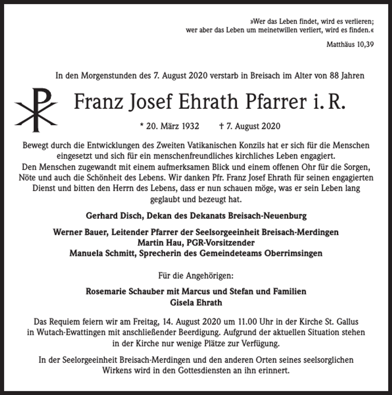 <p>»Wer das Leben findet, wird es verlieren;<br />wer aber das Leben um meinetwillen verliert, wird es finden.«<br />Matthäus 10,39</p><p>In den Morgenstunden des 7. August 2020 verstarb in Breisach im Alter von 88 Jahren</p><p>Franz Josef Ehrath Pfarrer i. R.<br />* 20. März 1932</p><p>† 7. August 2020</p><p>Bewegt durch die Entwicklungen des Zweiten Vatikanischen Konzils hat er sich für die Menschen<br />eingesetzt und sich für ein menschenfreundliches kirchliches Leben engagiert.<br />Den Menschen zugewandt mit einem aufmerksamen Blick und einem offenen Ohr für die Sorgen,<br />Nöte und auch die Schönheit des Lebens. Wir danken Pfr. Franz Josef Ehrath für seinen engagierten<br />Dienst und bitten den Herrn des Lebens, dass er nun schauen möge, was er sein Leben lang<br />geglaubt und bezeugt hat.<br />Gerhard Disch, Dekan des Dekanats Breisach-Neuenburg<br />Werner Bauer, Leitender Pfarrer der Seelsorgeeinheit Breisach-Merdingen<br />Martin Hau, PGR-Vorsitzender<br />Manuela Schmitt, Sprecherin des Gemeindeteams Oberrimsingen<br />Für die Angehörigen:<br />Rosemarie Schauber mit Marcus und Stefan und Familien<br />Gisela Ehrath<br />Das Requiem feiern wir am Freitag, 14. August 2020 um 11.00 Uhr in der Kirche St. Gallus<br />in Wutach-Ewattingen mit anschließender Beerdigung. Aufgrund der aktuellen Situation stehen<br />in der Kirche nur wenige Plätze zur Verfügung.<br />In der Seelorgeeinheit Breisach-Merdingen und den anderen Orten seines seelsorglichen<br />Wirkens wird in den Gottesdiensten an ihn erinnert.</p>