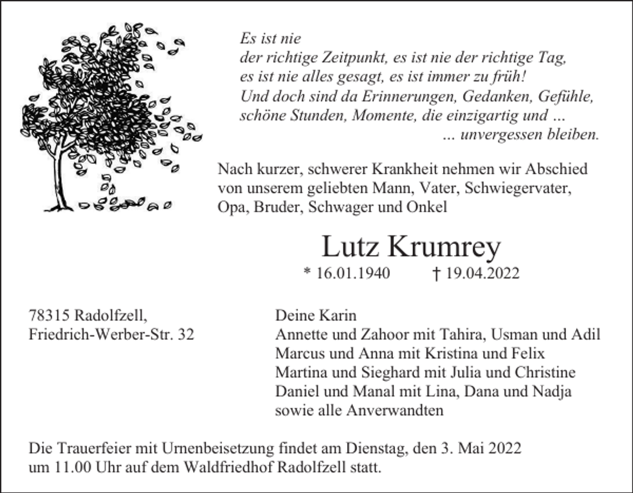 <p>Es ist nie<br />der richtige Zeitpunkt, es ist nie der richtige Tag,<br />es ist nie alles gesagt, es ist immer zu früh!<br />Und doch sind da Erinnerungen, Gedanken, Gefühle,<br />schöne Stunden, Momente, die einzigartig und …<br />… unvergessen bleiben.<br />Nach kurzer, schwerer Krankheit nehmen wir Abschied<br />von unserem geliebten Mann, Vater, Schwiegervater,<br />Opa, Bruder, Schwager und Onkel</p><p>Lutz Krumrey<br />* 16.01.1940<br />78315 Radolfzell,<br />Friedrich-Werber-Str. 32</p><p>† 19.04.2022</p><p>Deine Karin<br />Annette und Zahoor mit Tahira, Usman und Adil<br />Marcus und Anna mit Kristina und Felix<br />Martina und Sieghard mit Julia und Christine<br />Daniel und Manal mit Lina, Dana und Nadja<br />sowie alle Anverwandten</p><p>Die Trauerfeier mit Urnenbeisetzung findet am Dienstag, den 3. Mai 2022<br />um 11.00 Uhr auf dem Waldfriedhof Radolfzell statt.</p>