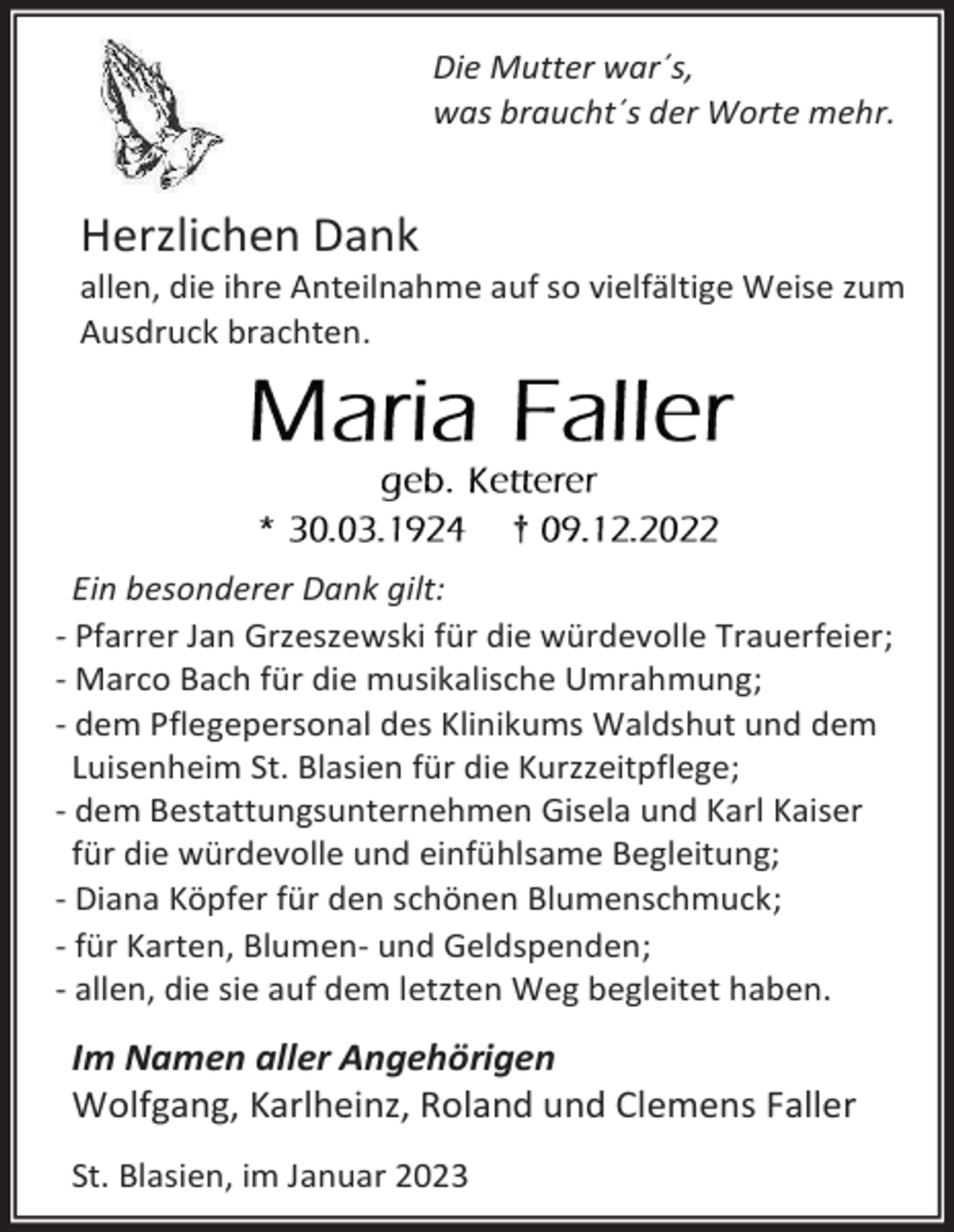 <p>Die Mutter war´s,<br />was braucht´s der Worte mehr.</p><p>Herzlichen Dank<br />allen, die ihre Anteilnahme auf so vielfältige Weise zum<br />Ausdruck brachten.</p><p>†</p><p>Ein besonderer Dank gilt:<br />- Pfarrer Jan Grzeszewski für die würdevolle Trauerfeier;<br />- Marco Bach für die musikalische Umrahmung;<br />- dem Pflegepersonal des Klinikums Waldshut und dem<br />Luisenheim St. Blasien für die Kurzzeitpflege;<br />- dem Bestattungsunternehmen Gisela und Karl Kaiser<br />für die würdevolle und einfühlsame Begleitung;<br />- Diana Köpfer für den schönen Blumenschmuck;<br />- für Karten, Blumen- und Geldspenden;<br />- allen, die sie auf dem letzten Weg begleitet haben.</p><p>Im Namen aller Angehörigen<br />Wolfgang, Karlheinz, Roland und Clemens Faller<br />St. Blasien, im Januar 2023</p>