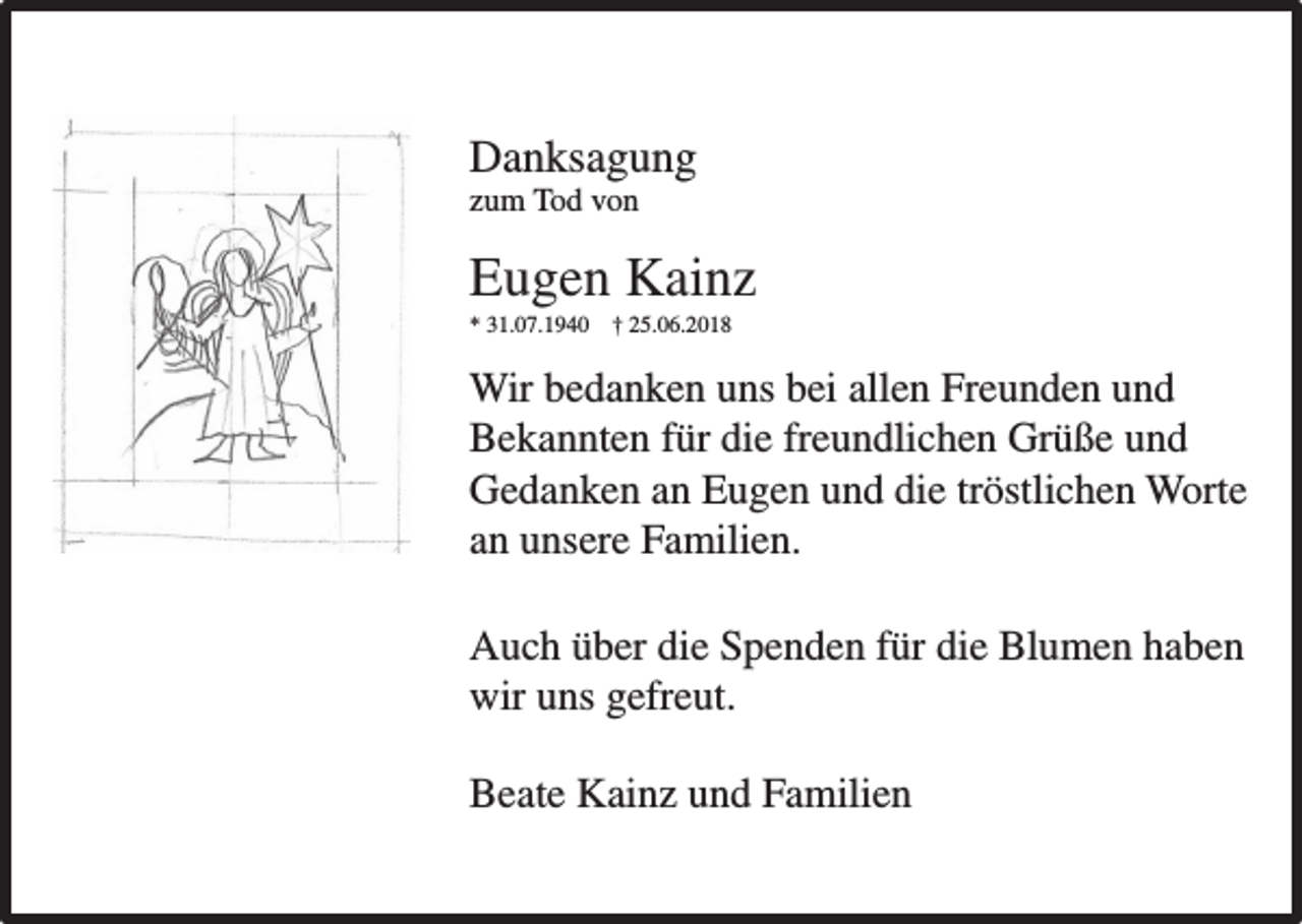 <p>Danksagung<br />Danksagung<br />zum<br />um Tod<br />Tod von<br />von</p><p>Eugen Kain<br />Kainz<br />Eugen<br />**31.07.1940<br />31.07.1940 † †25.06.2018<br />25.06.2018</p><p>Wir<br />Freunden und<br />und<br />Wir bedanken<br />bedanken uns<br />uns bei<br />bei allen<br />allen Freunden<br />Bekannten<br />die freundlichen<br />freundlichen Grüße<br />Grüße und<br />und<br />Bekannten für<br />für die<br />Gedanken<br />tröstlichen Worte<br />Worte<br />Gedanken an<br />an Eugen<br />Eugen und<br />und die<br />die tröstlichen<br />an<br />an unsere<br />unsere Familien.<br />Familien.<br />Auch<br />für die<br />die Blumen<br />Blumen haben<br />haben<br />Auch über<br />über die<br />die Spenden<br />Spenden für<br />wir<br />wir uns<br />uns gefreut.<br />gefreut.<br />Beate<br />Familien<br />Beate Kainz<br />Kain und<br />und Familien</p>