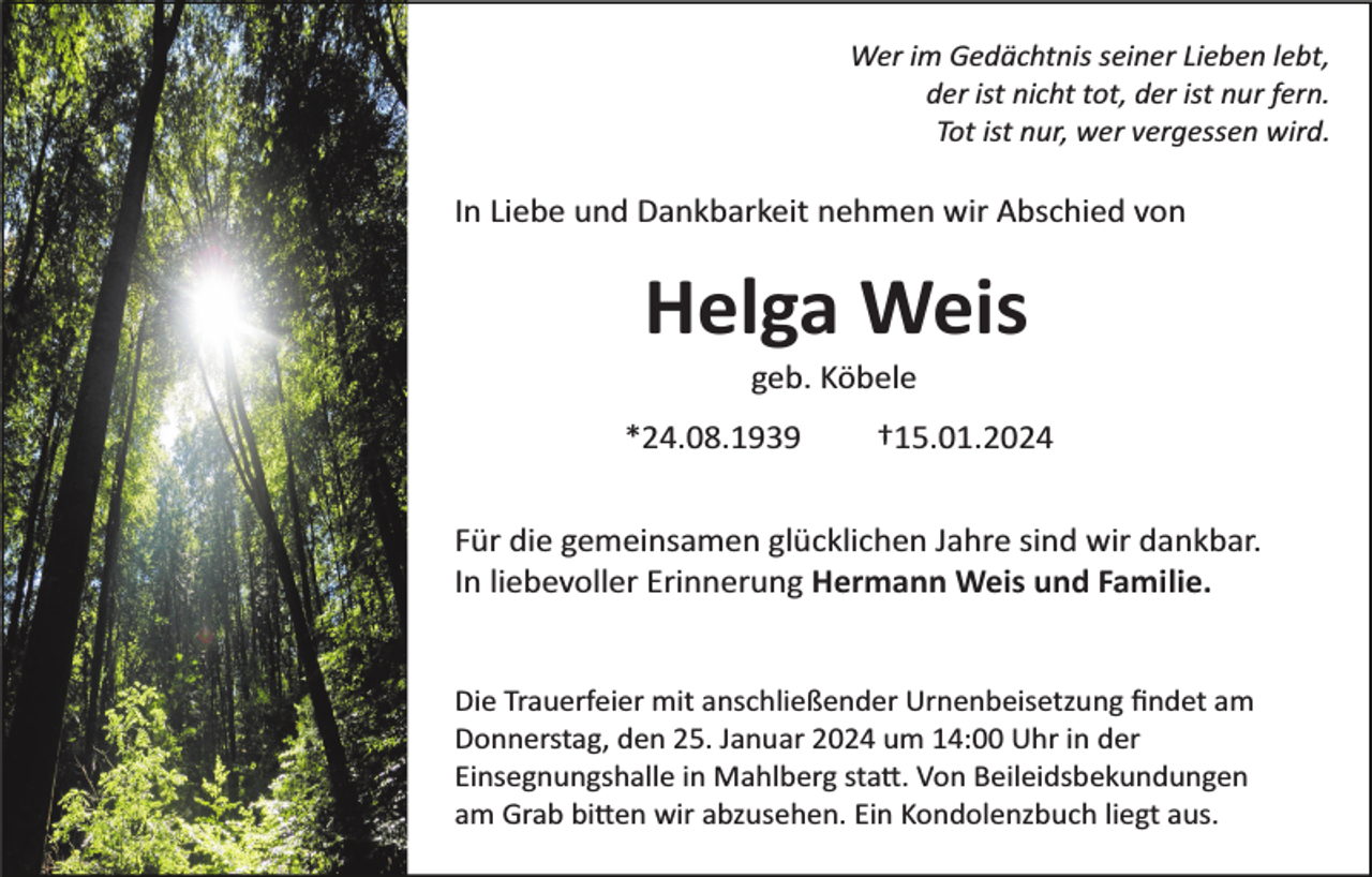 <p>Wer im Gedächtnis seiner Lieben lebt,<br />der ist nicht tot, der ist nur fern.<br />Tot ist nur, wer vergessen wird.</p><p>In Liebe und Dankbarkeit nehmen wir Abschied von</p><p>Helga Weis<br />geb. Köbele<br />*24.08.1939</p><p>†15.01.2024</p><p>Für die gemeinsamen glücklichen Jahre sind wir dankbar.<br />In liebevoller Erinnerung Hermann Weis und Familie.</p><p>Die Trauerfeier mit anschließender Urnenbeisetzung ﬁndet am<br />Donnerstag, den 25. Januar 2024 um 14:00 Uhr in der<br />Einsegnungshalle in Mahlberg sta�. Von Beileidsbekundungen<br />am Grab bi�en wir abzusehen. Ein Kondolenzbuch liegt aus.</p>