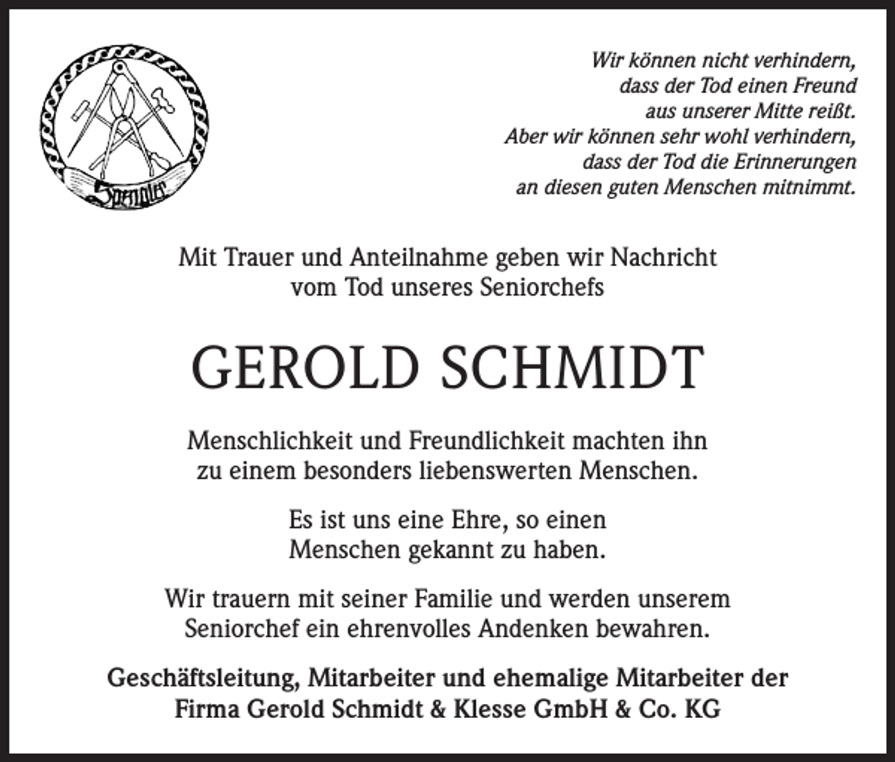 <p>Wir können nicht verhindern,<br />dass der Tod einen Freund<br />aus unserer Mitte reißt.<br />Aber wir können sehr wohl verhindern,<br />dass der Tod die Erinnerungen<br />an diesen guten Menschen mitnimmt.</p><p>Mit Trauer und Anteilnahme geben wir Nachricht<br />vom Tod unseres Seniorchefs</p><p>GEROLD SCHMIDT<br />Menschlichkeit und Freundlichkeit machten ihn<br />zu einem besonders liebenswerten Menschen.<br />Es ist uns eine Ehre, so einen<br />Menschen gekannt zu haben.<br />Wir trauern mit seiner Familie und werden unserem<br />Seniorchef ein ehrenvolles Andenken bewahren.<br />Geschäftsleitung, Mitarbeiter und ehemalige Mitarbeiter der<br />Firma Gerold Schmidt &amp; Klesse GmbH &amp; Co. KG</p>