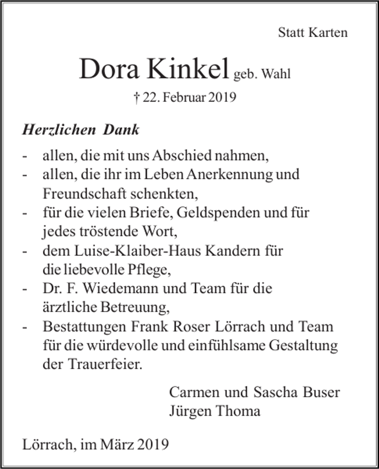 <p>Statt Karten</p><p>Dora Kinkel geb. Wahl<br />† 22. Februar 2019</p><p>Herzlichen Dank<br />- allen, die mit uns Abschied nahmen,<br />- allen, die ihr im Leben Anerkennung und<br />Freundschaft schenkten,<br />- für die vielen Briefe, Geldspenden und für<br />jedes tröstende Wort,<br />- dem Luise-Klaiber-Haus Kandern für<br />die liebevolle Pflege,<br />- Dr. F. Wiedemann und Team für die<br />ärztliche Betreuung,<br />- Bestattungen Frank Roser Lörrach und Team<br />für die würdevolle und einfühlsame Gestaltung<br />der Trauerfeier.<br />Carmen und Sascha Buser<br />Jürgen Thoma<br />Lörrach, im März 2019</p>