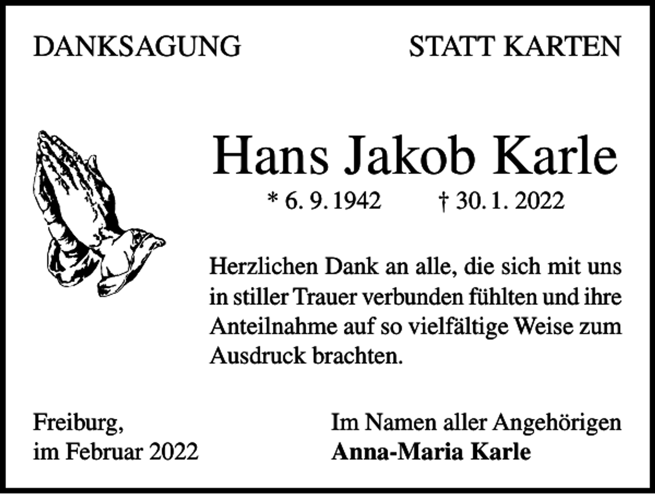 <p>DANKSAGUNG</p><p>STATT KARTEN</p><p>Hans Jakob Karle<br />* 6. 9. 1942</p><p>† 30. 1. 2022</p><p>Herzlichen Dank an alle, die sich mit uns<br />in stiller Trauer verbunden fühlten und ihre<br />Anteilnahme auf so vielfältige Weise zum<br />Ausdruck brachten.<br />Freiburg,<br />im Februar 2022</p><p>Im Namen aller Angehörigen<br />Anna-Maria Karle</p>