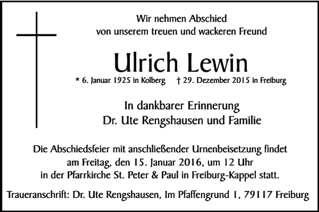<p>Wir nehmen Abschied<br />von unserem treuen und wackeren Freund</p><p>Ulrich Lewin</p><p>* 6. Januar 1925 in Kolberg</p><p>† 29. Dezember 2015 in Freiburg</p><p>In dankbarer Erinnerung<br />Dr. Ute Rengshausen und Familie<br />Die Abschiedsfeier mit anschließender Urnenbeisetzung findet<br />am Freitag, den 15. Januar 2016, um 12 Uhr<br />in der Pfarrkirche St. Peter &amp; Paul in Freiburg-Kappel statt.<br />Traueranschrift: Dr. Ute Rengshausen, Im Pfaffengrund 1, 79117 Freiburg</p>