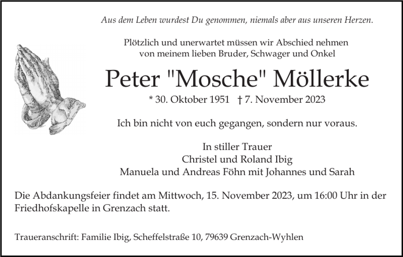 <p>Aus dem Leben wurdest Du genommen, niemals aber aus unseren Herzen.<br />Plötzlich und unerwartet müssen wir Abschied nehmen<br />von meinem lieben Bruder, Schwager und Onkel</p><p>Peter "Mosche" Möllerke<br />* 30. Oktober 1951 † 7. November 2023<br />Ich bin nicht von euch gegangen, sondern nur voraus.<br />In stiller Trauer<br />Christel und Roland Ibig<br />Manuela und Andreas Föhn mit Johannes und Sarah<br />Die Abdankungsfeier findet am Mittwoch, 15. November 2023, um 16:00 Uhr in der<br />Friedhofskapelle in Grenzach statt.<br />Traueranschrift: Familie Ibig, Scheffelstraße 10, 79639 Grenzach-Wyhlen</p>