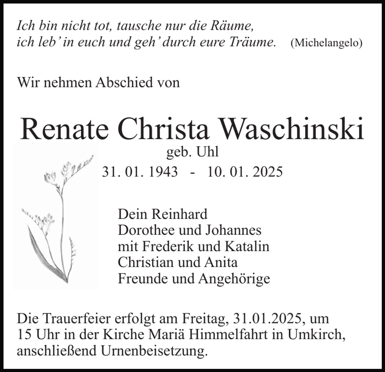 <p>Ich bin nicht tot, tausche nur die Räume,<br />ich leb’ in euch und geh’ durch eure Träume. (Michelangelo)</p><p>Wir nehmen Abschied von</p><p>Renate Christa Waschinski<br />geb. Uhl<br />31. 01. 1943 - 10. 01. 2025<br />Dein Reinhard<br />Dorothee und Johannes<br />mit Frederik und Katalin<br />Christian und Anita<br />Freunde und Angehörige<br />Die Trauerfeier erfolgt am Freitag, 31.01.2025, um<br />15 Uhr in der Kirche Mariä Himmelfahrt in Umkirch,<br />anschließend Urnenbeisetzung.</p>