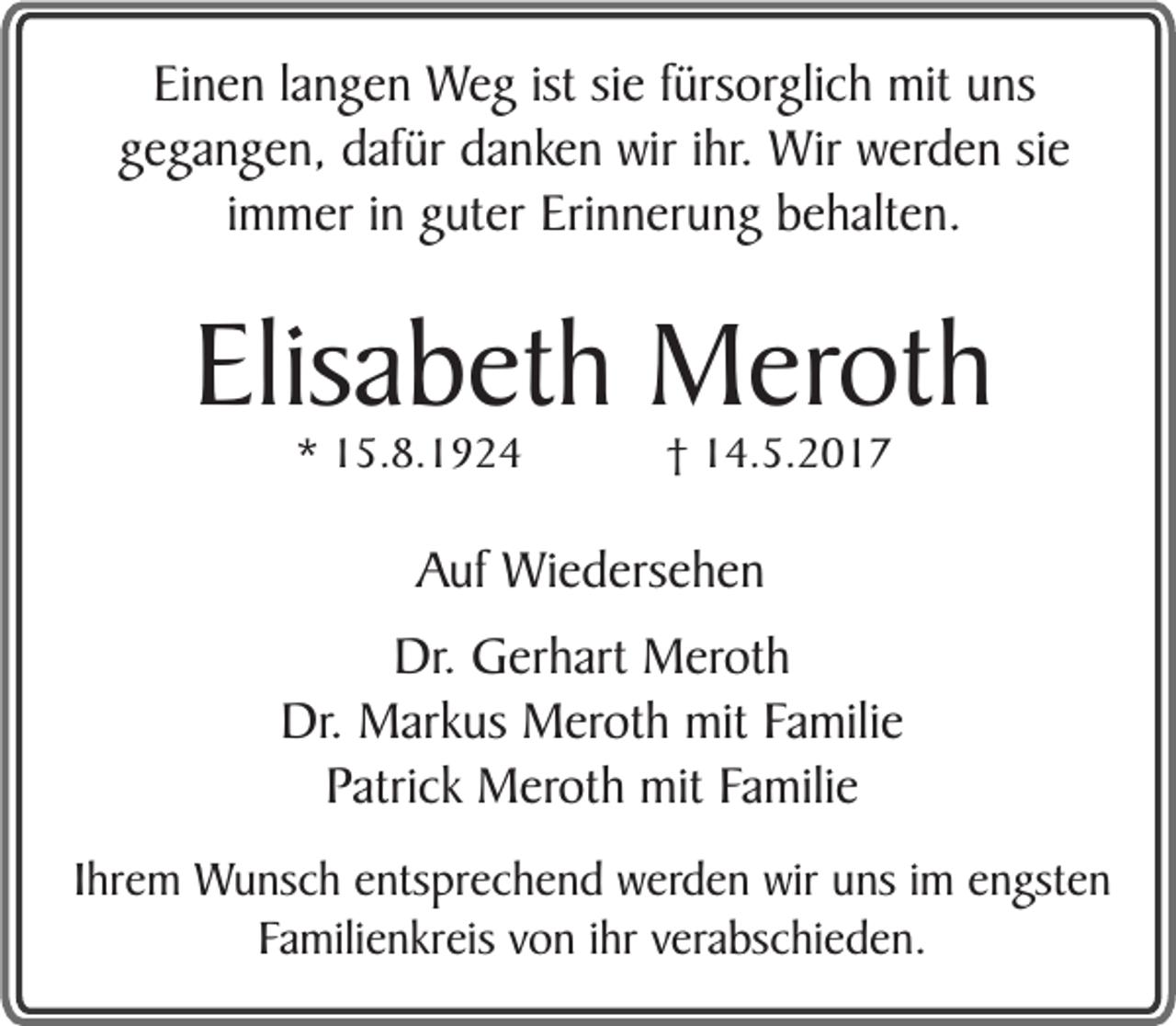 <p>Einen langen Weg ist sie fürsorglich mit uns<br />gegangen, dafür danken wir ihr. Wir werden sie<br />immer in guter Erinnerung behalten.</p><p>Elisabeth Meroth<br />* 15.8.1924</p><p>† 14.5.2017</p><p>Auf Wiedersehen<br />Dr. Gerhart Meroth<br />Dr. Markus Meroth mit Familie<br />Patrick Meroth mit Familie<br />Ihrem Wunsch entsprechend werden wir uns im engsten<br />Familienkreis von ihr verabschieden.</p>