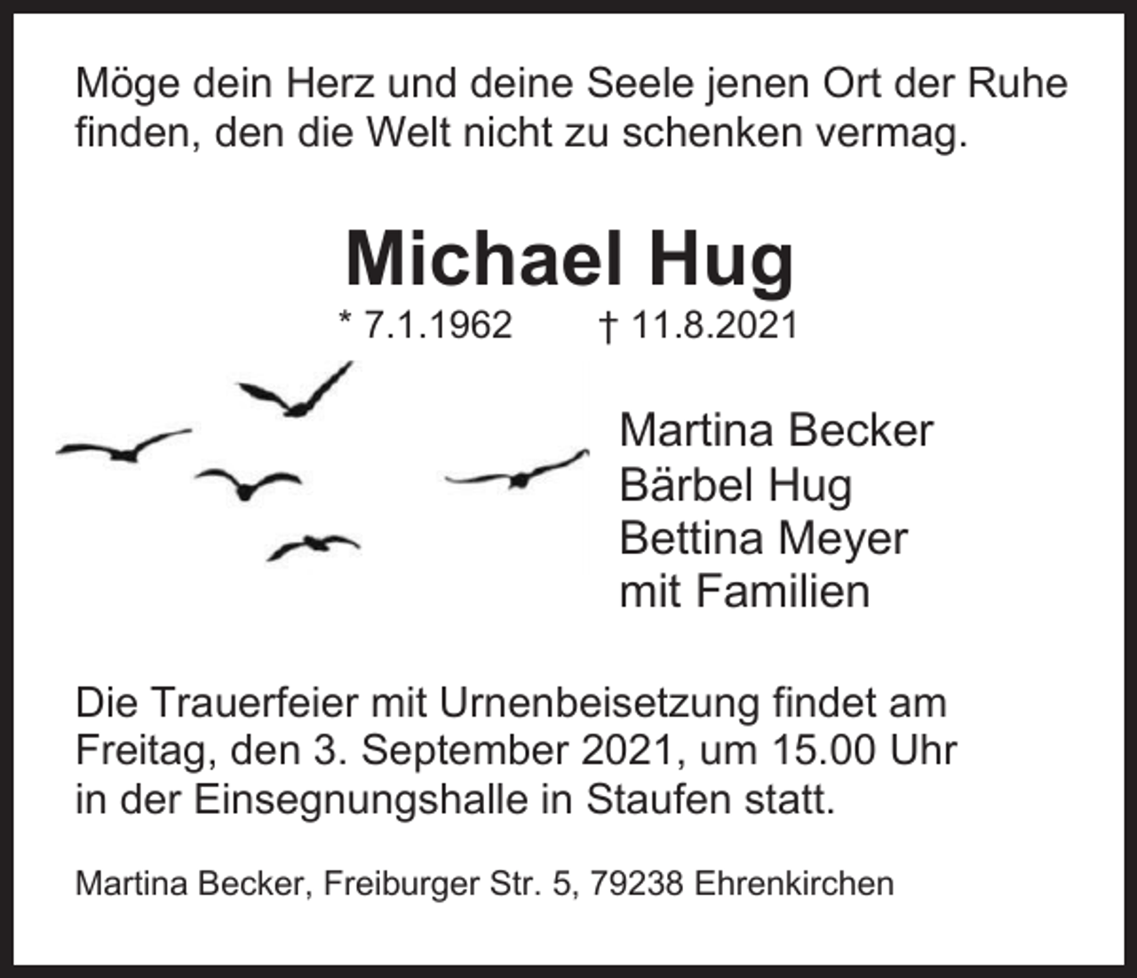<p>Möge dein Herz und deine Seele jenen Ort der Ruhe<br />finden, den die Welt nicht zu schenken vermag.</p><p>Michael Hug<br />* 7.1.1962</p><p>† 11.8.2021</p><p>Martina Becker<br />Bärbel Hug<br />Bettina Meyer<br />mit Familien<br />Die Trauerfeier mit Urnenbeisetzung findet am<br />Freitag, den 3. September 2021, um 15.00 Uhr<br />in der Einsegnungshalle in Staufen statt.<br />Martina Becker, Freiburger Str. 5, 79238 Ehrenkirchen</p>