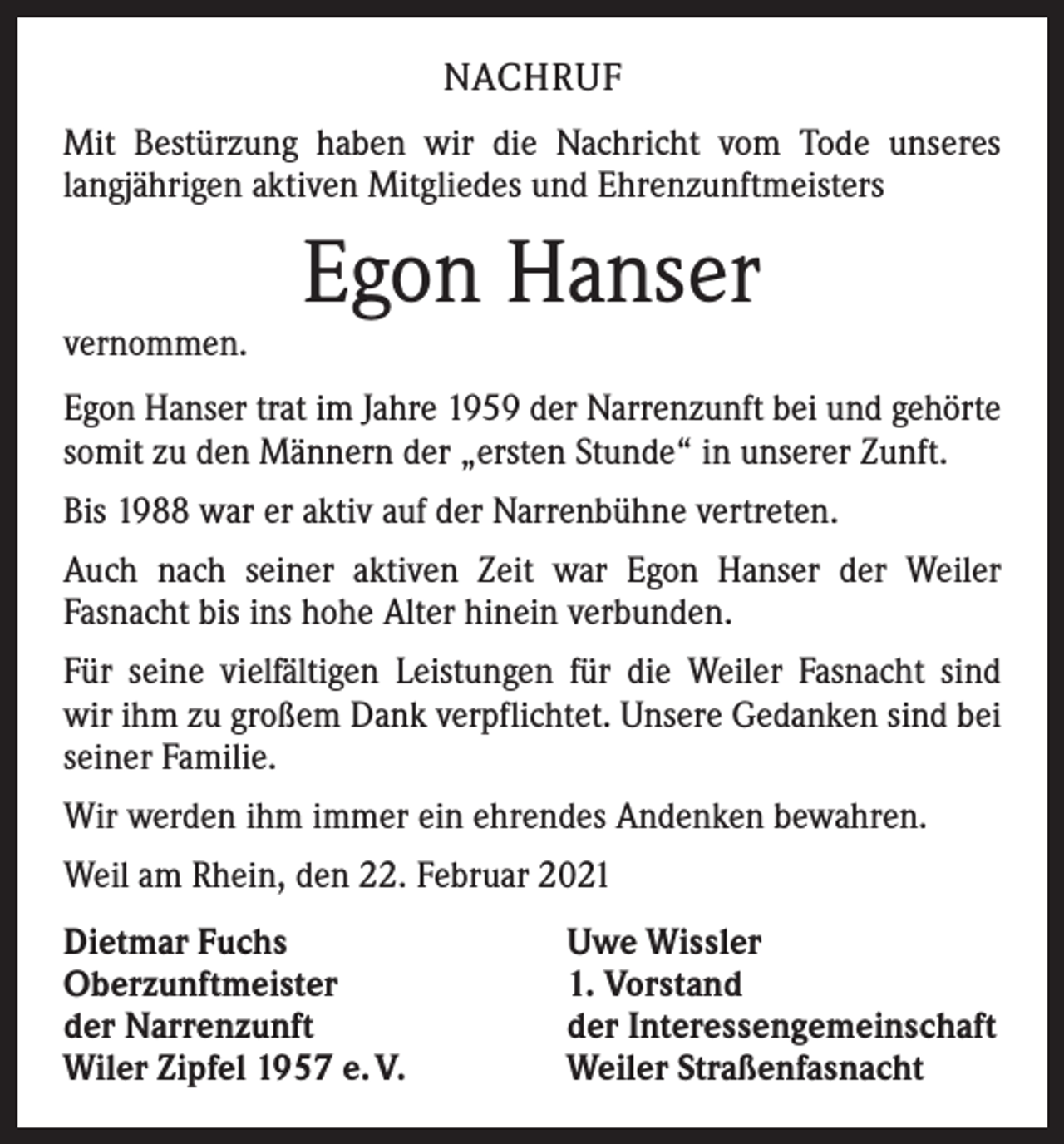 <p>NACHRUF<br />Mit Bestürzung haben wir die Nachricht vom Tode unseres<br />­langjährigen aktiven Mitgliedes und Ehrenzunftmeisters</p><p>vernommen.</p><p>Egon Hanser</p><p>Egon Hanser trat im Jahre 1959 der Narrenzunft bei und gehörte<br />somit zu den Männern der „ersten Stunde“ in unserer Zunft.<br />Bis 1988 war er aktiv auf der Narrenbühne vertreten.<br />Auch nach seiner aktiven Zeit war Egon Hanser der Weiler<br />­Fasnacht bis ins hohe Alter hinein verbunden.<br />Für seine vielfältigen Leistungen für die Weiler Fasnacht sind<br />wir ihm zu großem Dank verpflichtet. Unsere Gedanken sind bei<br />seiner Familie.<br />Wir werden ihm immer ein ehrendes Andenken bewahren.<br />Weil am Rhein, den 22. Februar 2021<br />Dietmar Fuchs<br />Oberzunftmeister<br />der Narrenzunft<br />Wiler Zipfel 1957 e. V.</p><p>Uwe Wissler<br />1. Vorstand<br />der Interessengemeinschaft<br />Weiler Straßenfasnacht</p>