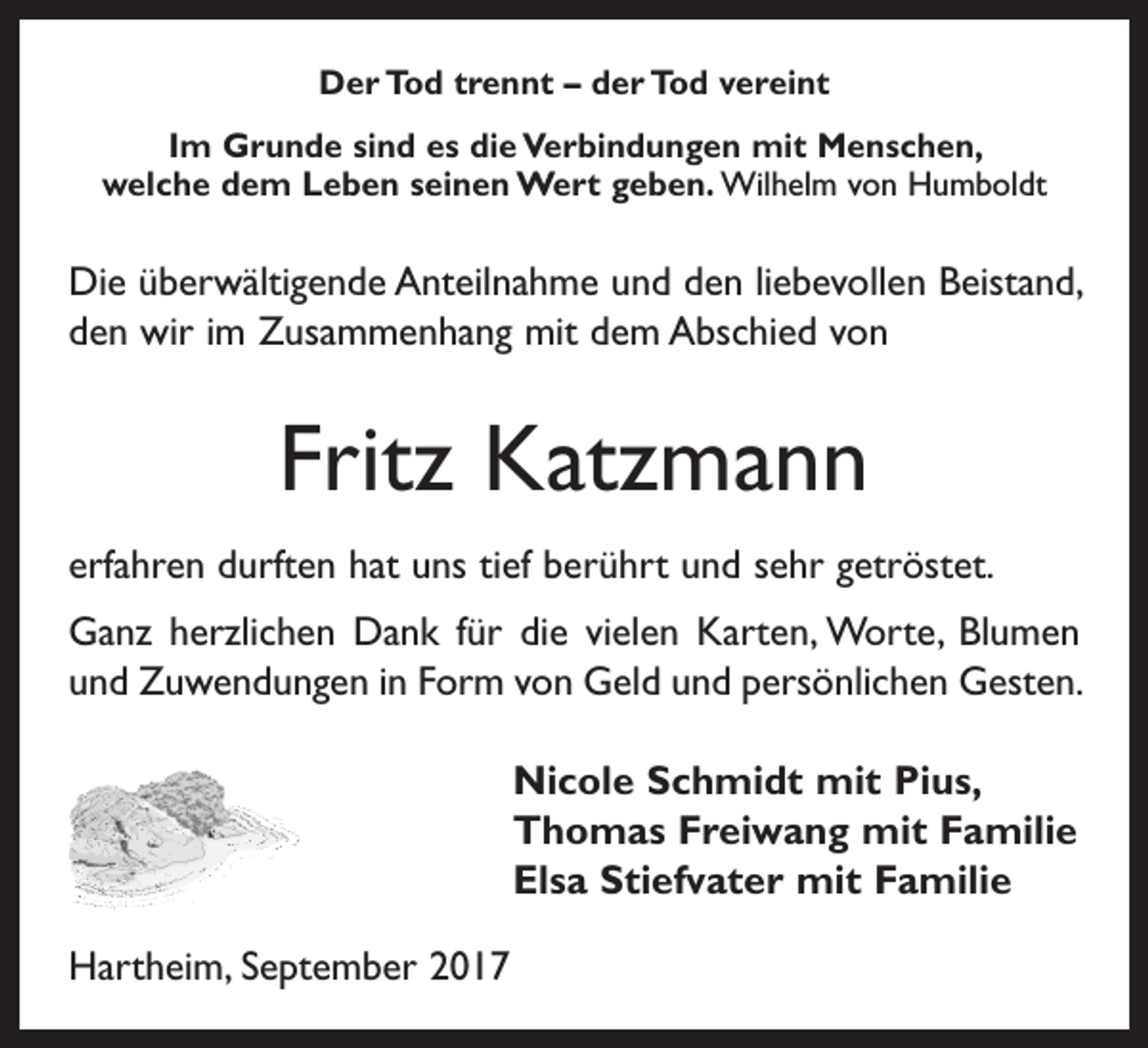 <p>Der Tod trennt – der Tod vereint<br />Im Grunde sind es die Verbindungen mit Menschen,<br />welche dem Leben seinen Wert geben. Wilhelm von Humboldt</p><p>Die überwältigende Anteilnahme und den liebevollen Beistand,<br />den wir im Zusammenhang mit dem Abschied von</p><p>Fritz Katzmann<br />erfahren durften hat uns tief berührt und sehr getröstet.<br />Ganz herzlichen Dank für die vielen Karten, Worte, Blumen<br />und Zuwendungen in Form von Geld und persönlichen Gesten.<br />Nicole Schmidt mit Pius,<br />Thomas Freiwang mit Familie<br />Elsa Stiefvater mit Familie<br />Hartheim, September 2017</p>