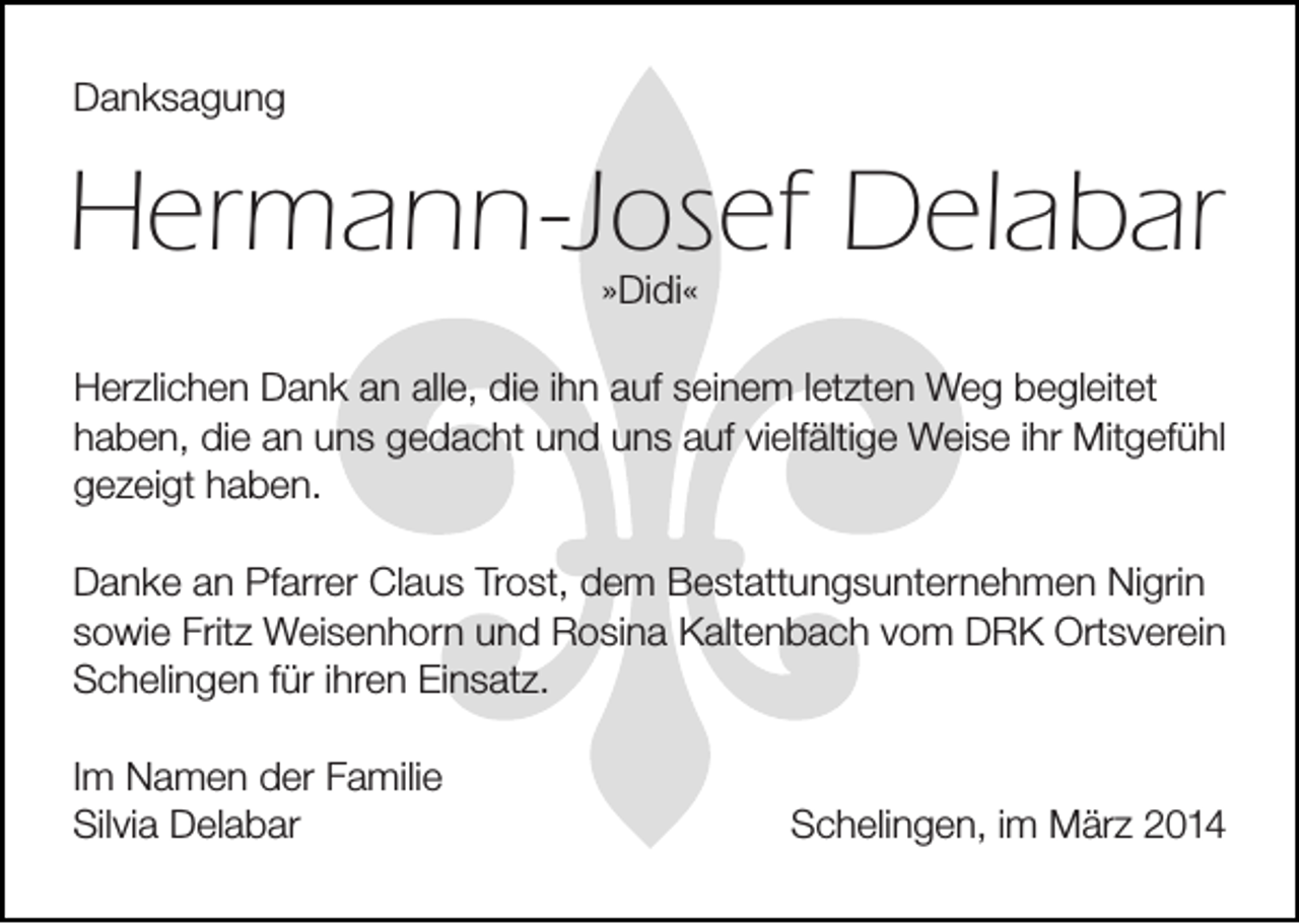 <p>Danksagung</p><p>Hermann-Josef Delabar<br />»Didi«</p><p>Herzlichen Dank an alle, die ihn auf seinem letzten Weg begleitet<br />haben, die an uns gedacht und uns auf vielfältige Weise ihr Mitgefühl<br />gezeigt haben.<br />Danke an Pfarrer Claus Trost, dem Bestattungsunternehmen Nigrin<br />sowie Fritz Weisenhorn und Rosina Kaltenbach vom DRK Ortsverein<br />Schelingen für ihren Einsatz.<br />Im Namen der Familie<br />Silvia Delabar</p><p>Schelingen, im März 2014</p>