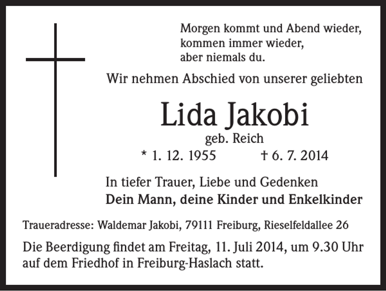 <p>Morgen kommt und Abend wieder,<br />kommen immer wieder,<br />aber niemals du.</p><p>Wir nehmen Abschied von unserer geliebten</p><p>Lidageb.Jakobi<br />Reich<br />* 1. 12. 1955 † 6. 7. 2014<br />In tiefer Trauer, Liebe und Gedenken<br />Dein Mann, deine Kinder und Enkelkinder<br />Traueradresse: Waldemar Jakobi, 79111 Freiburg, Rieselfeldallee 26</p><p>Die Beerdigung findet am Freitag, 11. Juli 2014, um 9.30 Uhr<br />auf dem Friedhof in Freiburg-Haslach statt.</p>