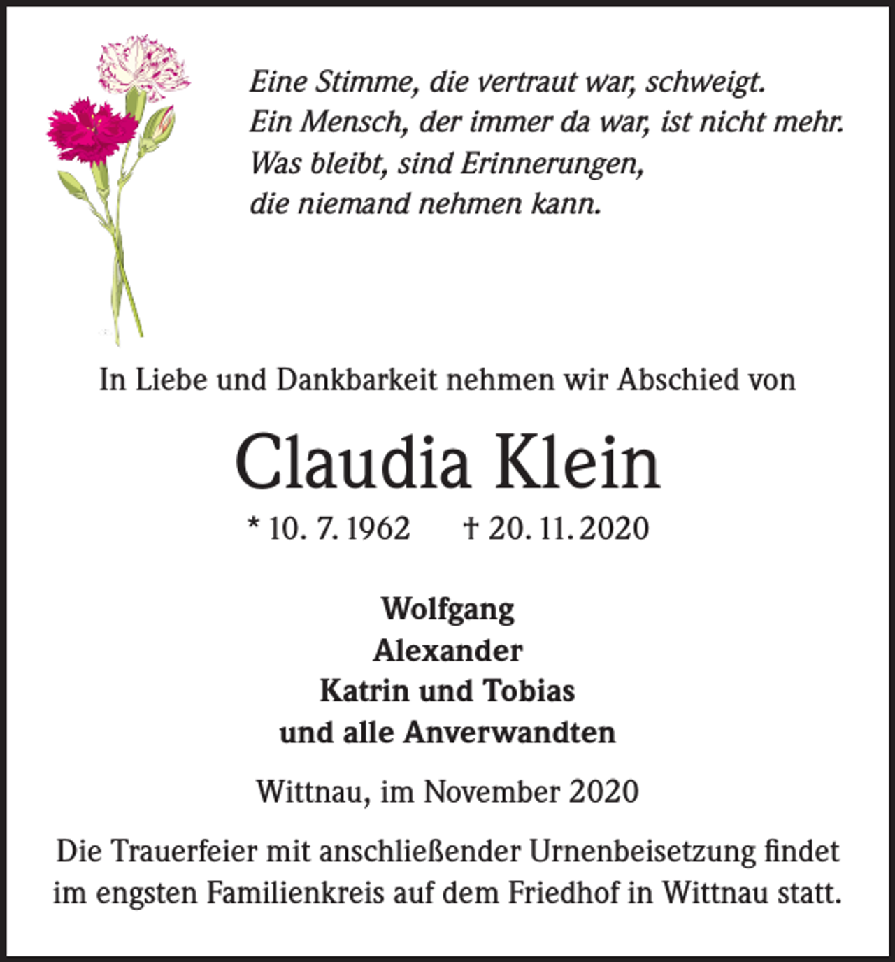 <p>Eine Stimme, die vertraut war, schweigt.<br />Ein Mensch, der immer da war, ist nicht mehr.<br />Was bleibt, sind Erinnerungen,<br />die niemand nehmen kann.</p><p>In Liebe und Dankbarkeit nehmen wir Abschied von</p><p>Claudia Klein<br />* 10. 7. 1962</p><p>† 20. 11. 2020</p><p>Wolfgang<br />Alexander<br />Katrin und Tobias<br />und alle Anverwandten<br />Wittnau, im November 2020<br />Die Trauerfeier mit anschließender Urnenbeisetzung findet<br />im engsten Familienkreis auf dem Friedhof in Wittnau statt.</p>