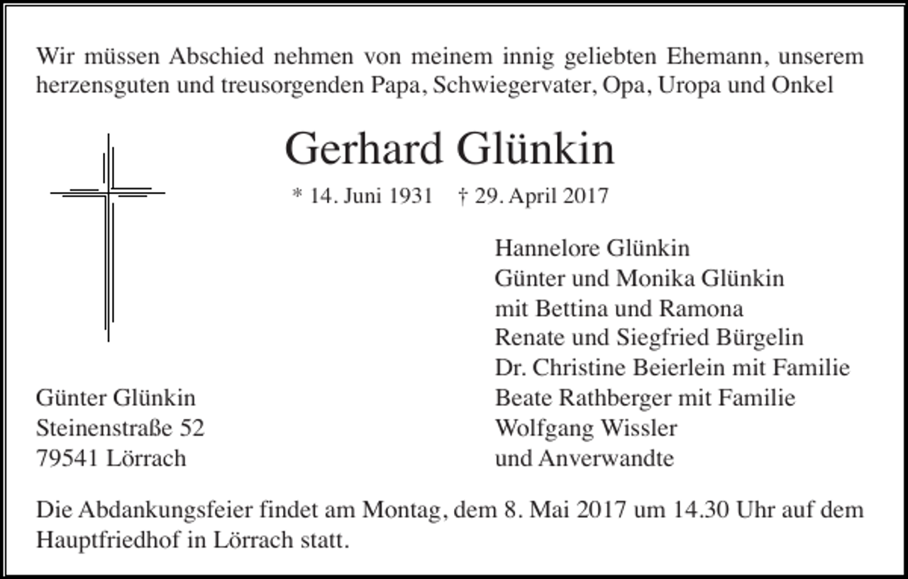 <p>Wir müssen Abschied nehmen von meinem innig geliebten Ehemann, unserem<br />herzensguten und treusorgenden Papa, Schwiegervater, Opa, Uropa und Onkel</p><p>Gerhard Glünkin<br />* 14. Juni 1931</p><p>Günter Glünkin<br />Steinenstraße 52<br />79541 Lörrach</p><p>† 29. April 2017</p><p>Hannelore Glünkin<br />Günter und Monika Glünkin<br />mit Bettina und Ramona<br />Renate und Siegfried Bürgelin<br />Dr. Christine Beierlein mit Familie<br />Beate Rathberger mit Familie<br />Wolfgang Wissler<br />und Anverwandte</p><p>Die Abdankungsfeier findet am Montag, dem 8. Mai 2017 um 14.30 Uhr auf dem<br />Hauptfriedhof in Lörrach statt.</p>
