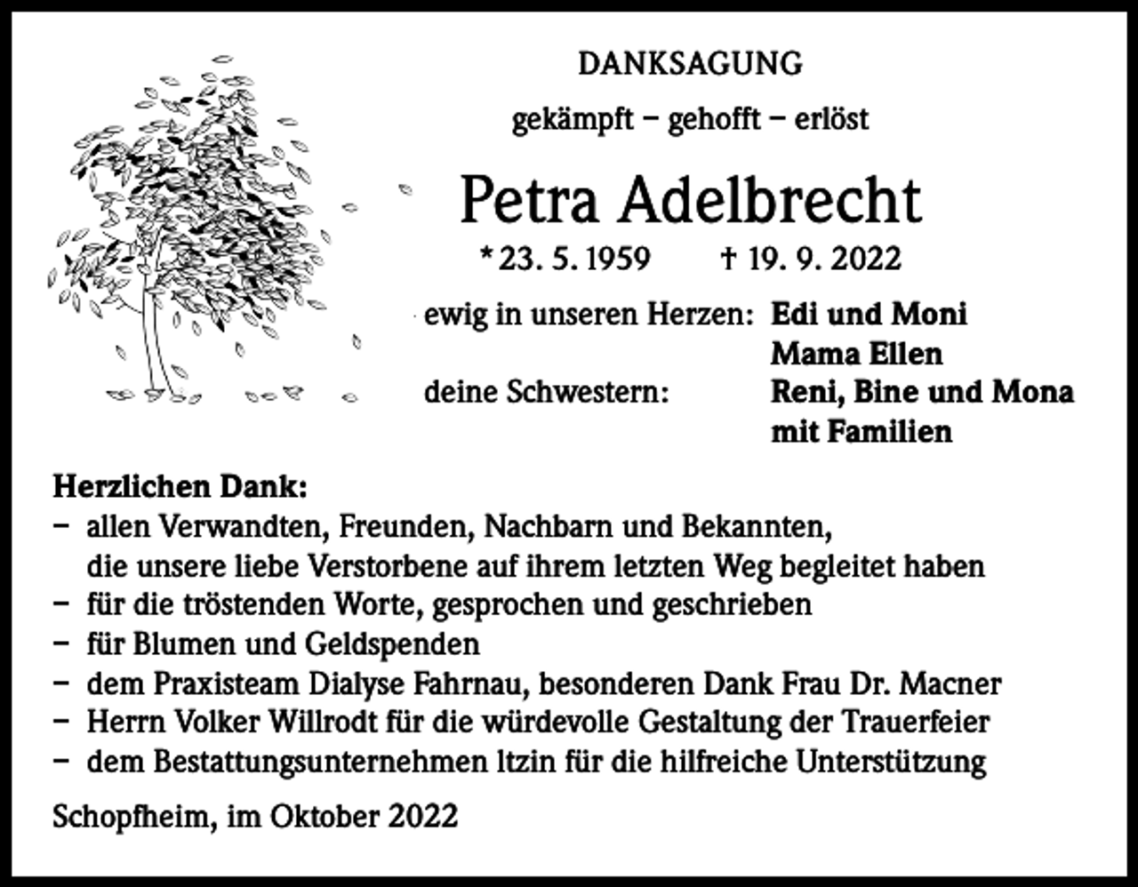 <p>DANKSAGUNG<br />gekämpft – gehofft – erlöst</p><p>Petra Adelbrecht<br />* 23. 5. 1959 † 19. 9. 2022</p><p>ewig in unseren Herzen: Edi und Moni</p><p>Mama Ellen<br />deine Schwestern:<br />Reni, Bine und Mona</p><p>mit Familien<br />Herzlichen Dank:<br />– allen Verwandten, Freunden, Nachbarn und Bekannten,<br />die unsere liebe Verstorbene auf ihrem letzten Weg begleitet haben<br />– für die tröstenden Worte, gesprochen und geschrieben<br />– für Blumen und Geldspenden<br />– dem Praxisteam Dialyse Fahrnau, besonderen Dank Frau Dr. Macner<br />– Herrn Volker Willrodt für die würdevolle Gestaltung der Trauerfeier<br />– dem Bestattungsunternehmen ltzin für die hilfreiche Unterstützung<br />Schopfheim, im Oktober 2022</p>