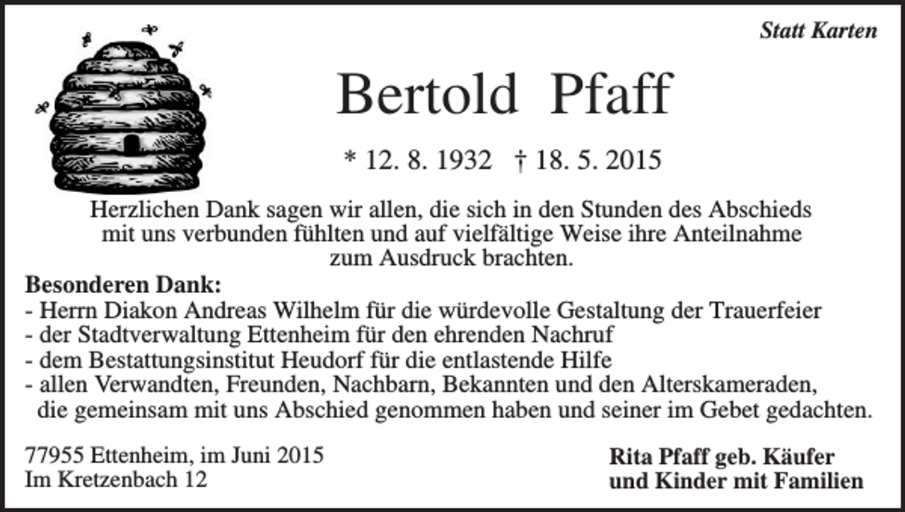 <p>Statt Karten</p><p>Bertold Pfaff<br />* 12. 8. 1932 † 18. 5. 2015<br />Herzlichen Dank sagen wir allen, die sich in den Stunden des Abschieds<br />mit uns verbunden fühlten und auf vielfältige Weise ihre Anteilnahme<br />zum Ausdruck brachten.<br />Besonderen Dank:<br />- Herrn Diakon Andreas Wilhelm für die würdevolle Gestaltung der Trauerfeier<br />- der Stadtverwaltung Ettenheim für den ehrenden Nachruf<br />- dem Bestattungsinstitut Heudorf für die entlastende Hilfe<br />- allen Verwandten, Freunden, Nachbarn, Bekannten und den Alterskameraden,<br />die gemeinsam mit uns Abschied genommen haben und seiner im Gebet gedachten.<br />77955 Ettenheim, im Juni 2015<br />Im Kretzenbach 12</p><p>Rita Pfaff geb. Käufer<br />und Kinder mit Familien</p>