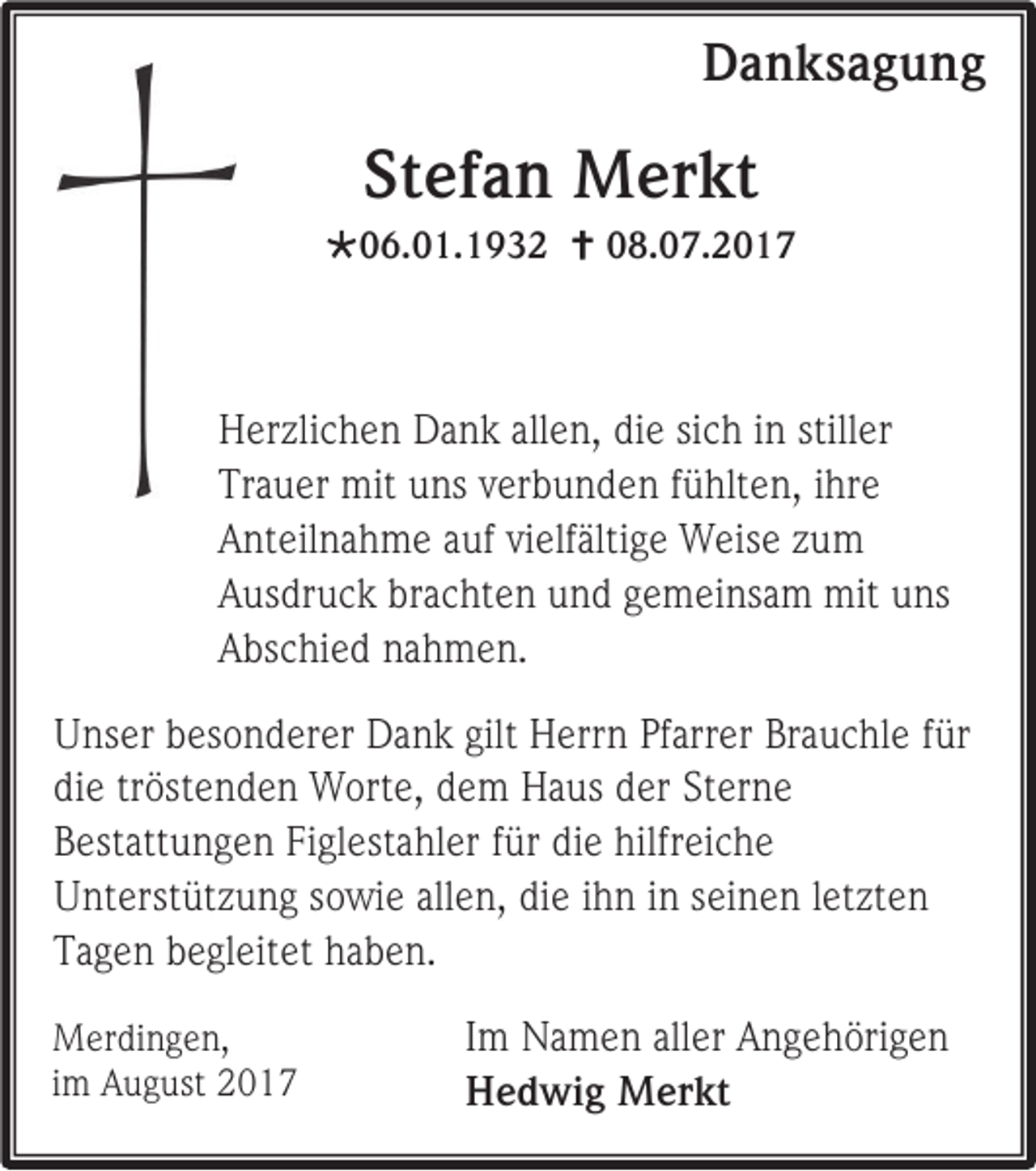 <p>DDanksagung<br />a n ks a g u n g</p><p>Stefan<br />St<br />ef a n Merkt<br />M er kt</p><p>06.01.1932<br />0 6. 0 1. 1 9 3 2  008.07.2017<br />8. 0 7. 2 0 1 7</p><p>H er zli c h e n DDank<br />Herzlichen<br />a n k all<br />allen,<br />e n, didie<br />e sisich<br />c h i in<br />n still<br />stiller<br />er<br />Trauer<br />Tr<br />a u er mit<br />mit uuns<br />ns vverbunden<br />er b u n d e n ffühlten,<br />ü hlt e n, iihre<br />hr e<br />AAnteilnahme<br />nt eil n a h m e aauf<br />uf vivielfältige<br />elf älti g e Weise<br />W eis e zzum<br />u m<br />AAusdruck<br />us dr u c k br<br />brachten<br />a c ht e n uund<br />n d ggemeinsam<br />e m ei ns a m mit<br />mit uuns<br />ns<br />AAbschied<br />bs c hi e d nnahmen.<br />a h m e n.<br />U ns er bbesonderer<br />Unser<br />es o n d er er DDank<br />a n k gilt<br />gilt HHerrn<br />err n PfPfarrer<br />arr er BrBrauchle<br />a u c hl e f für<br />ür<br />diee trtröstenden<br />di<br />öst e n d e n Worte,<br />W ort e, ddem<br />e m HHaus<br />a us dder<br />er StSterne<br />er n e<br />BBestattungen<br />est att u n g e n Fi<br />Figlestahler<br />gl est a hl er ffür<br />ür di<br />die<br />e hilfreiche<br />hilfr ei c h e<br />UUnterstützung<br />nt erst üt z u n g ssowie<br />o wi e all<br />allen,<br />e n, didie<br />e i ihn<br />h n i in<br />n sseinen<br />ei n e n l letzten<br />et zt e n<br />TTagen<br />a g e n bbegleitet<br />e gl eit et hhaben.<br />a b e n.<br />M er di n g e n,<br />Merdingen,<br />iimm August<br />A u g ust 22</p><p>I m Namen<br />Im<br />N a m e n aller<br />all er Angehörigen<br />A n g e h öri g e n<br />HHedwig<br />e d wi g MMerkt<br />er kt</p>