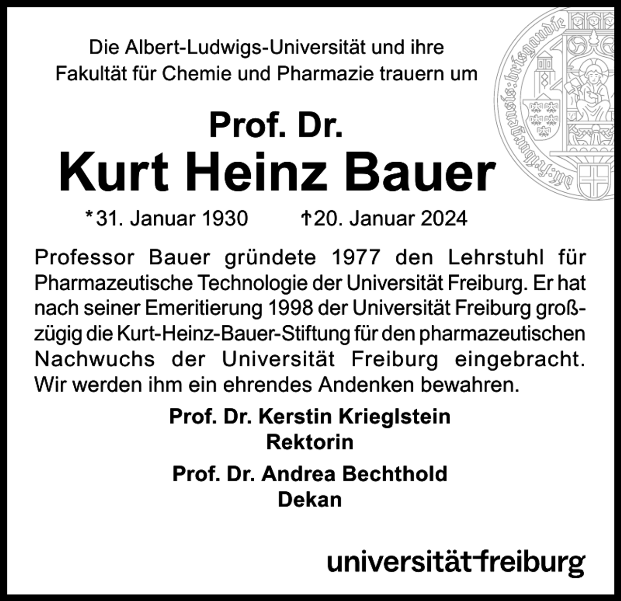 <p>Die Albert-Ludwigs-Universität und ihre<br />Fakultät für Chemie und Pharmazie trauern um</p><p>Prof. Dr.</p><p>Kurt Heinz Bauer<br />* 31. Januar 1930 Ϯ 20. Januar 2024</p><p>Professor Bauer gründete 1977 den Lehrstuhl für<br />Pharmazeutische Technologie der Universität Freiburg. Er hat<br />nach seiner Emeritierung 1998 der Universität Freiburg großzügig die Kurt-Heinz-Bauer-Stiftung für den pharmazeutischen<br />Nachwuchs der Universität Freiburg eingebracht.<br />Wir werden ihm ein ehrendes Andenken bewahren.<br />Prof. Dr. Kerstin Krieglstein<br />Rektorin<br />Prof. Dr. Andrea Bechthold<br />Dekan</p>