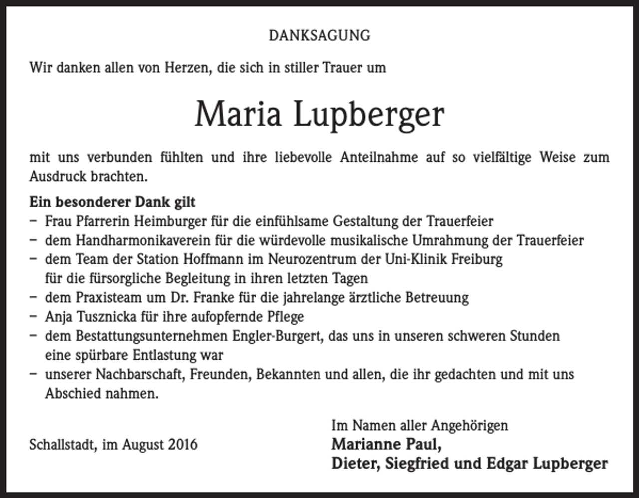 <p>DANKSAGUNG<br />Wir danken allen von Herzen, die sich in stiller Trauer um</p><p>Maria Lupberger<br />mit uns verbunden fühlten und ihre liebevolle Anteilnahme auf so vielfältige Weise zum<br />­Ausdruck brachten.<br />Ein besonderer Dank gilt<br />– Frau Pfarrerin Heimburger für die einfühlsame Gestaltung der Trauerfeier<br />– dem Handharmonikaverein für die würdevolle musikalische Umrahmung der Trauerfeier<br />– dem Team der Station Hoffmann im Neurozentrum der Uni-Klinik Freiburg<br />für die fürsorgliche Begleitung in ihren letzten Tagen<br />– dem Praxisteam um Dr. Franke für die jahrelange ärztliche Betreuung<br />– Anja Tusznicka für ihre aufopfernde Pflege<br />– dem Bestattungsunternehmen Engler-Burgert, das uns in unseren schweren Stunden<br />eine spürbare Entlastung war<br />– unserer Nachbarschaft, Freunden, Bekannten und allen, die ihr gedachten und mit uns<br />Abschied nahmen.</p><p>Im Namen aller Angehörigen<br />Schallstadt, im August 2016 Marianne Paul,</p><p>Dieter, Siegfried und Edgar Lupberger</p>