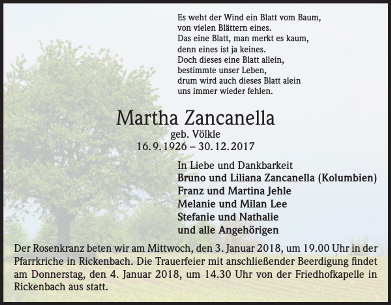 <p>Es weht der Wind ein Blatt vom Baum,<br />von vielen Blättern eines.<br />Das eine Blatt, man merkt es kaum,<br />denn eines ist ja keines.<br />Doch dieses eine Blatt allein,<br />bestimmte unser Leben,<br />drum wird auch dieses Blatt alein<br />uns immer wieder fehlen.</p><p>Martha Zancanella<br />geb. Völkle<br />16. 9. 1926 – 30. 12. 2017</p><p>In Liebe und Dankbarkeit<br />Bruno und Liliana Zancanella (Kolumbien)<br />Franz und Martina Jehle<br />Melanie und Milan Lee<br />Stefanie und Nathalie<br />und alle Angehörigen<br />Der Rosenkranz beten wir am Mittwoch, den 3. Januar 2018, um 19.00 Uhr in der<br />Pfarrkriche in Rickenbach. Die Trauerfeier mit anschließender Beerdigung findet<br />am Donnerstag, den 4. Januar 2018, um 14.30 Uhr von der Friedhofkapelle in<br />Rickenbach aus statt.</p>