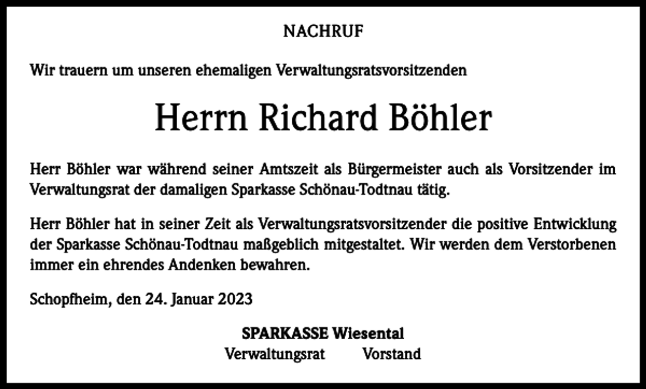 <p>NACHRUF<br />Wir trauern um unseren ehemaligen Verwaltungsratsvorsitzenden</p><p>Herrn Richard Böhler<br />Herr Böhler war während seiner Amtszeit als Bürgermeister auch als Vorsitzender im<br />­Verwaltungsrat der damaligen Sparkasse Schönau-Todtnau tätig.<br />Herr Böhler hat in seiner Zeit als Verwaltungsratsvorsitzender die positive Entwicklung<br />der Sparkasse Schönau-Todtnau maßgeblich mitgestaltet. Wir werden dem Verstorbenen<br />immer ein ehrendes Andenken bewahren.<br />Schopfheim, den 24. Januar 2023<br />SPARKASSE Wiesental<br />Verwaltungsrat Vorstand</p>